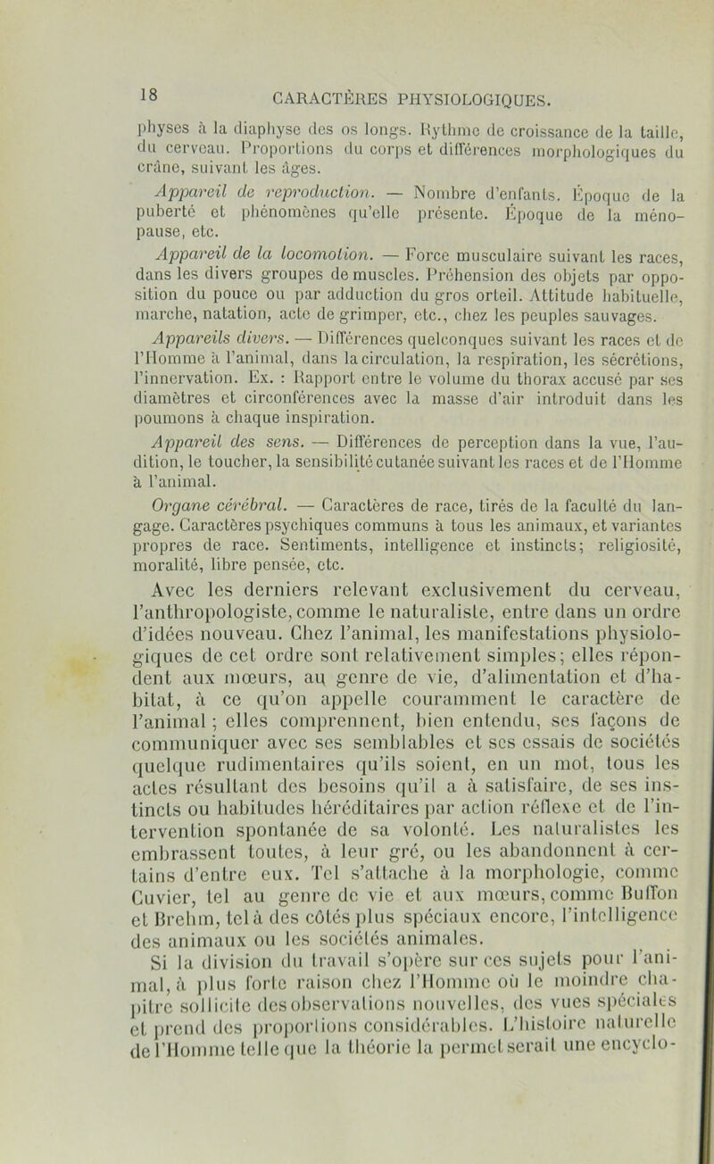 physes à la diaphyse des os longs. Rythme de croissance de la taille, du cerveau. Proportions du corps et différences morphologiques du crâne, suivant les âges. Appareil de reproduction. — Nombre d’enfants. Époque de la puberté et phénomènes qu’elle présente. Époque de la méno- pause, etc. Appareil de la locomotion. — Force musculaire suivant les races, dans les divers groupes démuselés. Préhension des objets par oppo- sition du pouce ou par adduction du gros orteil. Attitude habituelle, marche, natation, acte de grimper, etc., chez les peuples sauvages. Appareils divers. — Différences quelconques suivant les races et de l’IIomme a l’animal, dans la circulation, la respiration, les sécrétions, l’innervation. Ex. : Rapport entre le volume du thorax accusé par ses diamètres et circonférences avec la masse d’air introduit dans les poumons à chaque inspiration. Appareil des sens. — Différences de perception dans la vue, l’au- dition, le toucher, la sensibilité cutanée suivant les races et de l’Homme à l’animal. Organe cérébral. — Caractères de race, tirés de la faculté du lan- gage. Caractères psychiques communs à tous les animaux, et variantes propres de race. Sentiments, intelligence et instincts; religiosité, moralité, libre pensée, etc. Avec les derniers relevant exclusivement du cerveau, l’anthropologiste, comme le naturaliste, entre dans un ordre d’idées nouveau. Chez l’animal, les manifestations physiolo- giques de cet ordre sont relativement simples; elles répon- dent aux mœurs, au genre de vie, d’alimentation et d’ha- bitat, à ce qu’on appelle couramment le caractère de l’animal ; elles comprennent, bien entendu, scs façons de communiquer avec ses semblables et scs essais de sociétés quelque rudimentaires qu’ils soient, en un mot, tous les actes résultant des besoins qu’il a à satisfaire, de ses ins- tincts ou habitudes héréditaires par action réflexe et de l’in- tervention spontanée de sa volonté. Les naturalistes les embrassent toutes, à leur gré, ou les abandonnent à cer- tains d’entre eux. Tel s’attache à la morphologie, comme Cuvier, tel au genre de vie et aux mœurs, comme Buffon et Brehm, tel à des côtés plus spéciaux encore, l’intelligence des animaux ou les sociétés animales. Si la division du travail s’opère sur ces sujets pour l’ani- mal, à plus forte raison chez l’Homme où le moindre cha- pitre sollicite des observations nouvelles, des vues spéciales et prend des proportions considérables. L’histoire naturelle de l’Homme telle que la théorie la permet serait une encyclo-