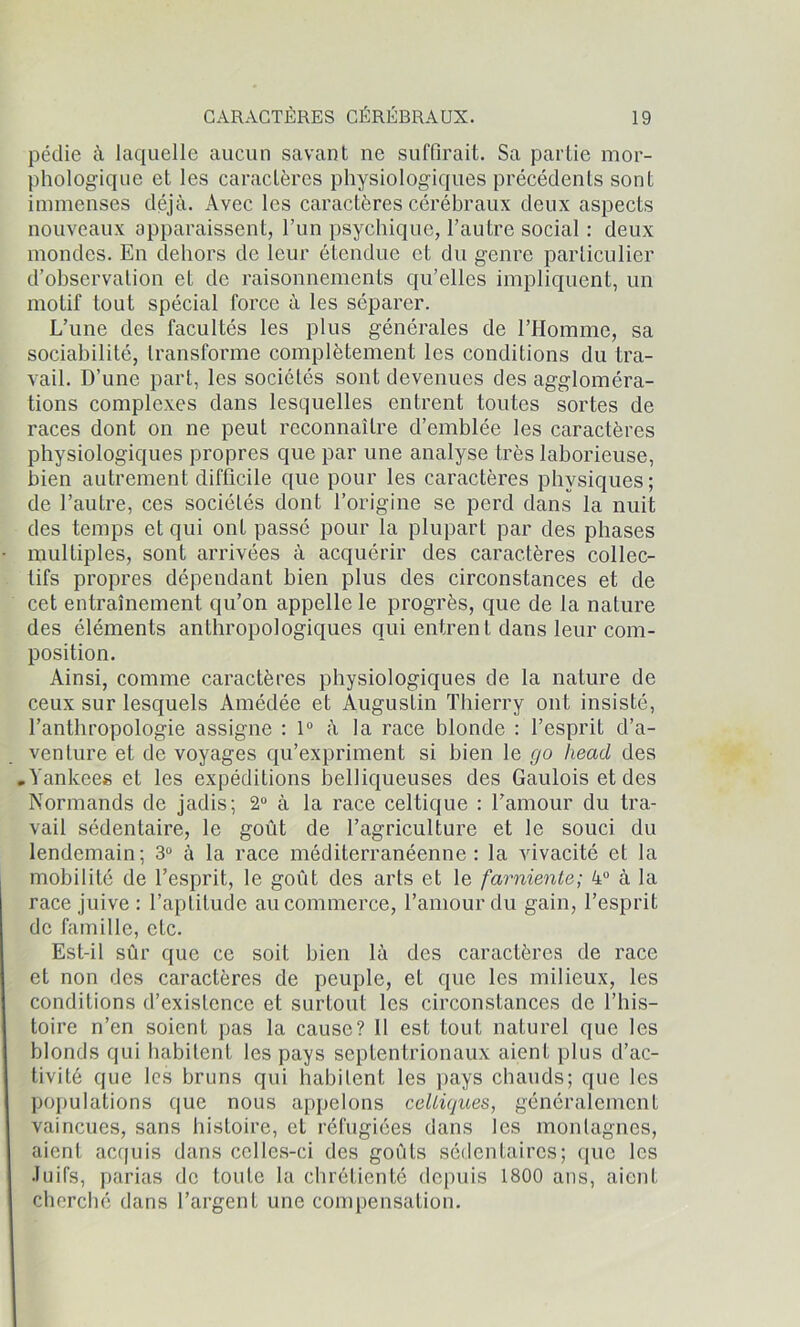 péclie à laquelle aucun savant ne suffirait. Sa partie mor- phologique et les caractères physiologiques précédents sont immenses déjà. Avec les caractères cérébraux deux aspects nouveaux apparaissent, l’un psychique, l’autre social : deux mondes. En dehors de leur étendue et du genre particulier d’observation et de raisonnements qu’elles impliquent, un motif tout spécial force à les séparer. L’une des facultés les plus générales de l’Homme, sa sociabilité, transforme complètement les conditions du tra- vail. D’une part, les sociétés sont devenues des aggloméra- tions complexes dans lesquelles entrent tontes sortes de races dont on ne peut reconnaître d’emblée les caractères physiologiques propres que par une analyse très laborieuse, bien autrement difficile que pour les caractères physiques; de l’autre, ces sociétés dont l’origine se perd dans la nuit des temps et qui ont passé pour la plupart par des phases multiples, sont arrivées à acquérir des caractères collec- tifs propres dépendant bien plus des circonstances et de cet entraînement qu’on appelle le progrès, que de la nature des éléments anthropologiques qui entrent dans leur com- position. Ainsi, comme caractères physiologiques de la nature de ceux sur lesquels Amédée et Augustin Thierry ont insisté, l’anthropologie assigne : 1° à la race blonde : l’esprit d’a- venture et de voyages qu’expriment si bien le go heacl des • Yankees et les expéditions belliqueuses des Gaulois et des Normands de jadis; 2° à la race celtique : l’amour du tra- vail sédentaire, le goût de l’agriculture et le souci du lendemain; 3° à la race méditerranéenne: la vivacité et la mobilité de l’esprit, le goût des arts et le farniente; 4° à la race juive : l’aptitude au commerce, l’amour du gain, l’esprit de famille, etc. Est-il sûr que ce soit bien là des caractères de race et non des caractères de peuple, et que les milieux, les conditions d’existence et surtout les circonstances de l’his- toire n’en soient pas la cause? Il est tout naturel que les blonds qui habitent les pays septentrionaux aient plus d’ac- tivité que les bruns qui habitent les pays chauds; que les populations que nous appelons celtiques, généralement vaincues, sans histoire, et réfugiées dans les montagnes, aient acquis dans celles-ci des goûts sédentaires; que les Juifs, parias de toute la chrétienté depuis 1800 ans, aient cherché dans l’argent une compensation.