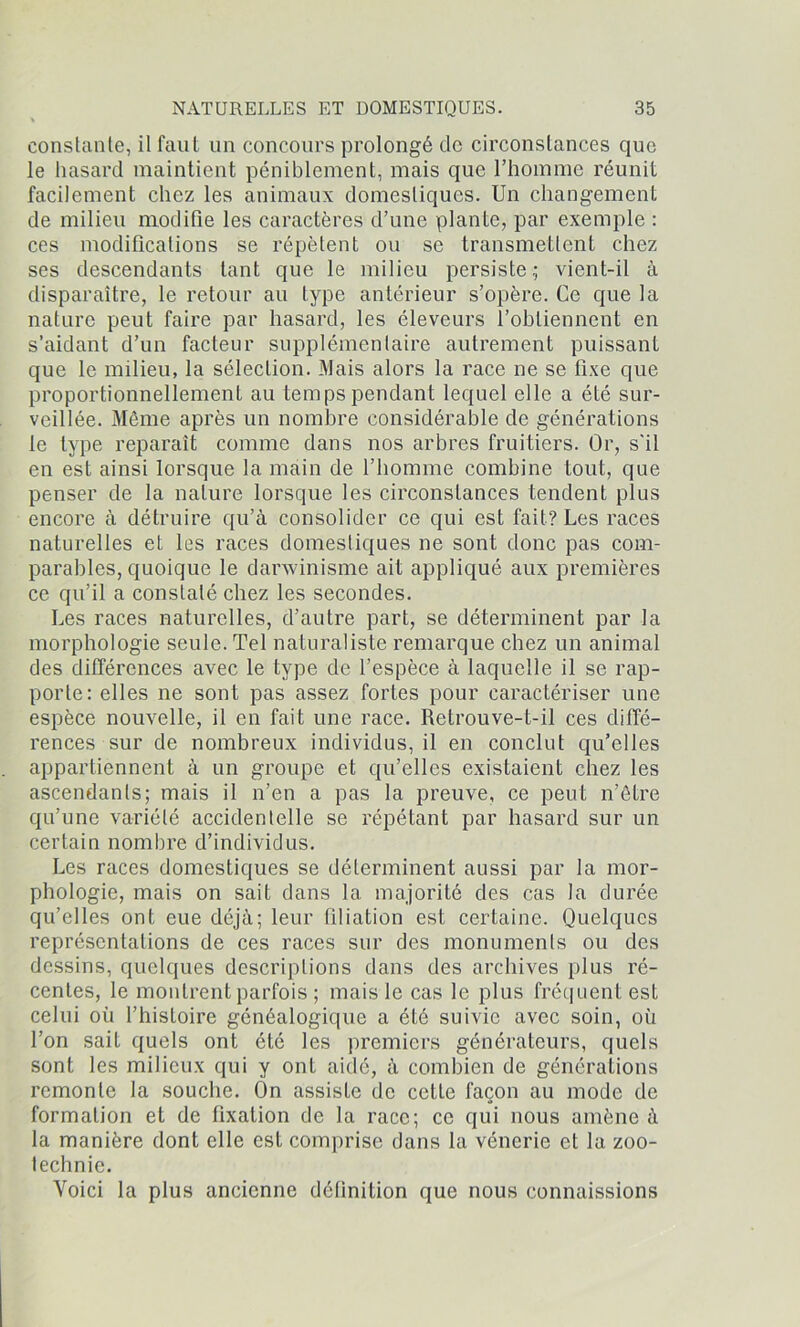 constante, il faut un concours prolongé tic circonstances que le hasard maintient péniblement, mais que l’homme réunit facilement chez les animaux domestiques. Un changement de milieu modifie les caractères d’une plante, par exemple : ces modifications se répètent ou se transmettent chez ses descendants tant que le milieu persiste; vient-il à disparaître, le retour au type antérieur s’opère. Ce que la nature peut faire par hasard, les éleveurs l’obtiennent en s’aidant d’un facteur supplémentaire autrement puissant que le milieu, la sélection. Mais alors la race ne se fixe que proportionnellement au temps pendant lequel elle a été sur- veillée. Même après un nombre considérable de générations le type reparaît comme dans nos arbres fruitiers. Or, s'il en est ainsi lorsque la main de l’homme combine tout, que penser de la nature lorsque les circonstances tendent plus encore à détruire qu’à consolider ce qui est fait? Les races naturelles et les races domestiques ne sont donc pas com- parables, quoique le darwinisme ait appliqué aux premières ce qu’il a constaté chez les secondes. Les races naturelles, d’autre part, se déterminent par la morphologie seule. Tel naturaliste remarque chez un animal des différences avec le type de l’espèce à laquelle il se rap- porte: elles ne sont pas assez fortes pour caractériser une espèce nouvelle, il en fait une race. Retrouve-t-il ces diffé- rences sur de nombreux individus, il en conclut qu’elles appartiennent à un groupe et qu’elles existaient chez les ascendants; mais il n’en a pas la preuve, ce peut n’être qu’une variété accidentelle se répétant par hasard sur un certain nombre d’individus. Les races domestiques se déterminent aussi par la mor- phologie, mais on sait dans la majorité des cas la durée qu’elles ont eue déjà; leur filiation est certaine. Quelques représentations de ces races sur des monuments ou des dessins, quelques descriptions dans des archives plus ré- centes, le montrent parfois ; mais le cas le plus fréquent est celui où l’histoire généalogique a été suivie avec soin, où l’on sait quels ont été les premiers générateurs, quels sont les milieux qui y ont aidé, à combien de générations remonte la souche. On assiste de cette façon au mode de formation et de fixation de la race; ce qui nous amène à la manière dont elle est comprise dans la vénerie et la zoo- technie. Voici la plus ancienne définition que nous connaissions