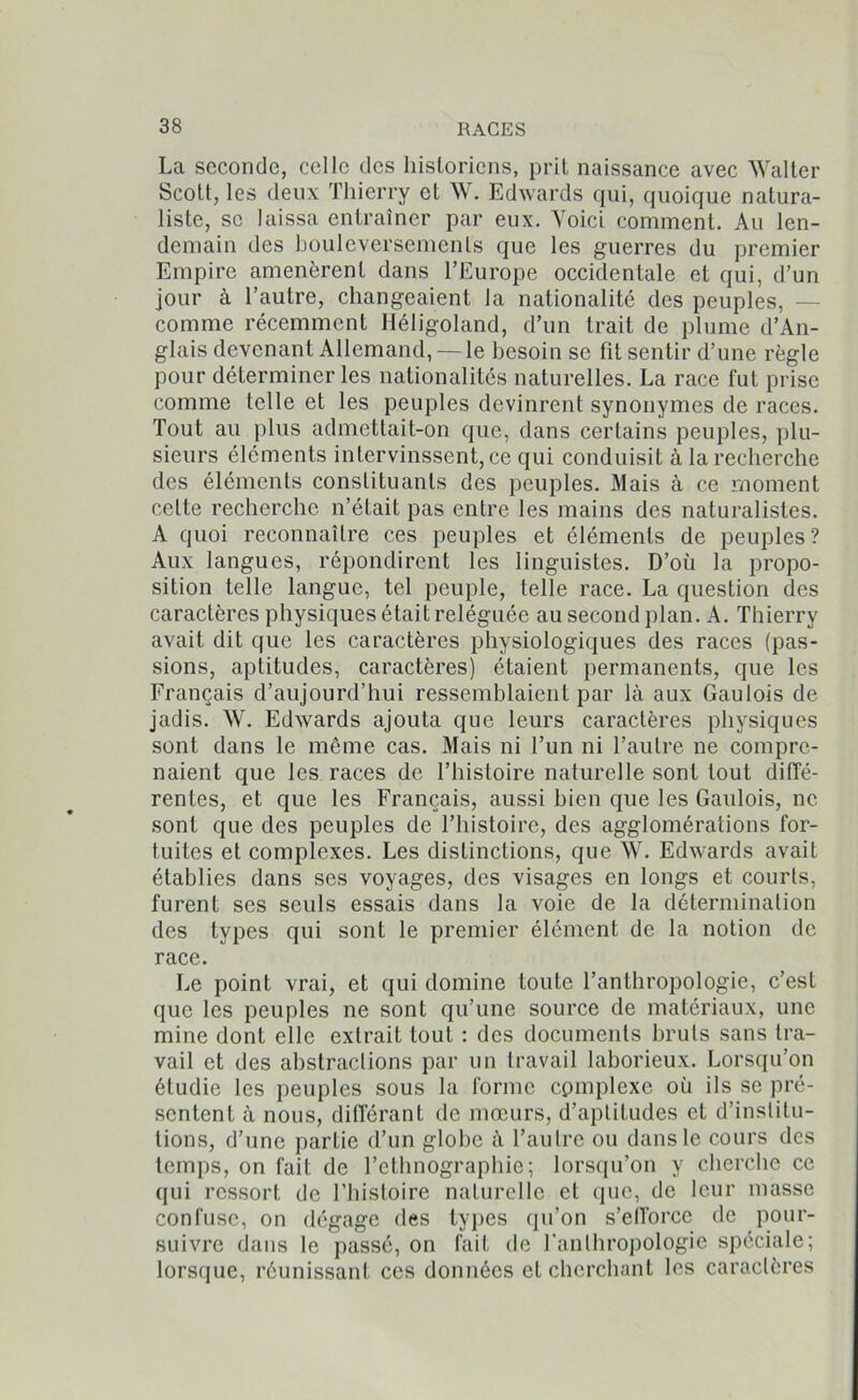 La seconde, celle des historiens, prit naissance avec Walter Scott, les deux Thierry et W. Edwards qui, quoique natura- liste, se laissa entraîner par eux. Voici comment. Au len- demain des bouleversements que les guerres du premier Empire amenèrent dans l’Europe occidentale et qui, d’un jour à l’autre, changeaient la nationalité des peuples, — comme récemment Héligoland, d’un trait de plume d’An- glais devenant Allemand, — le besoin se fit sentir d’une règle pour déterminer les nationalités naturelles. La race fut prise comme telle et les peuples devinrent synonymes de races. Tout au plus admettait-on que, dans certains peuples, plu- sieurs éléments intervinssent, ce qui conduisit à la recherche des éléments constituants des peuples. Mais à ce moment celte recherche n’était pas entre les mains des naturalistes. A quoi reconnaître ces peuples et éléments de peuples? Aux langues, répondirent les linguistes. D’où la propo- sition telle langue, tel peuple, telle race. La question des caractères physiques était reléguée au second plan. A. Thierry avait dit que les caractères physiologiques des races (pas- sions, aptitudes, caractères) étaient permanents, que les Français d’aujourd’hui ressemblaient par là aux Gaulois de jadis. W. Edwards ajouta que leurs caractères physiques sont dans le môme cas. Mais ni l’un ni l’autre ne compre- naient que les races de l’histoire naturelle sont tout diffé- rentes, et que les Français, aussi bien que les Gaulois, ne sont que des peuples de l’histoire, des agglomérations for- tuites et complexes. Les distinctions, que W. Edwards avait établies dans ses voyages, des visages en longs et courts, furent ses seuls essais dans la voie de la détermination des types qui sont le premier élément de la notion de race. Le point vrai, et qui domine toute l’anthropologie, c’est que les peuples ne sont qu’une source de matériaux, une mine dont elle extrait tout : des documents bruts sans tra- vail et des abstractions par un travail laborieux. Lorsqu’on étudie les peuples sous la forme cpmplexe où ils se pré- sentent à nous, différant de mœurs, d’aptitudes et d’institu- tions, d’une partie d’un globe à l’autre ou dans le cours des temps, on fait de l’ethnographie; lorsqu’on y cherche ce qui ressort de l’histoire naturelle et que, de leur masse confuse, on dégage des types qu’on s'efforce de pour- suivre dans le passé, on fait de l'anthropologie spéciale; lorsque, réunissant ces données et cherchant les caractères