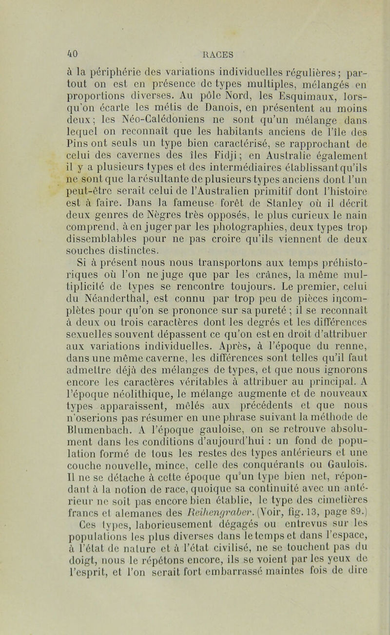 à la périphérie des variations individuelles régulières; par- tout on est en présence de types multiples, mélangés en proportions diverses. Au pôle Nord, les Esquimaux, lors- qu’on écarte les métis de Danois, en présentent au moins deux; les Néo-Calédoniens ne sont qu’un mélange dans lequel on reconnaît que les habitants anciens de l’île des Pins ont seuls un type bien caractérisé, se rapprochant de celui des cavernes des îles Fidji; en Australie également il y a plusieurs types et des intermédiaires établissant qu’ils ne sont que la résultante de plusieurs types anciens dont l’un peut-être serait celui de l’Australien primitif dont l’histoire est à faire. Dans la fameuse forêt de Stanley où il décrit deux genres de Nègres très opposés, le plus curieux le nain comprend, à en juger par les photographies, deux types trop dissemblables pour ne pas croire qu’ils viennent de deux souches distinctes. Si à présent nous nous transportons aux temps préhisto- riques où l’on ne juge que par les crânes, la même mul- tiplicité de types se rencontre toujours. Le premier, celui du Néanderthal, est connu par trop peu de pièces incom- plètes pour qu’on se prononce sur sa pureté ; il se reconnaît à deux ou trois caractères dont les degrés et les différences sexuelles souvent dépassent ce qu’on est en droit d’attribuer aux variations individuelles. Après, à l’époque du renne, dans une même caverne, les différences sont telles qu’il faut admettre déjà des mélanges de types, et que nous ignorons encore les caractères véritables à attribuer au principal. A l’époque néolithique, le mélange augmente et de nouveaux types apparaissent, mêlés aux précédents et que nous n’oserions pas résumer en une phrase suivant la méthode de Blumenbach. A l’époque gauloise, on se retrouve absolu- ment dans les conditions d’aujourd’hui : un fond de popu- lation formé de tous les restes des types antérieurs et une couche nouvelle, mince, celle des conquérants ou Gaulois. 11 ne se détache à cette époque qu’un type bien net, répon- dant à la notion de race, quoique sa continuité avec un anté- rieur ne soit pas encore bien établie, le type des cimetières francs et alemanes des Reihengraber. (Xoir, fig. 13, page 89.) Ces types, laborieusement dégagés ou entrevus sur les populations les plus diverses dans letempset dans l’espace, à l’état de nature et à l’état civilisé, ne se louchent pas du doigt, nous le répétons encore, ils se voient par les yeux de l’esprit, et l’on serait fort embarrassé maintes lois de dire