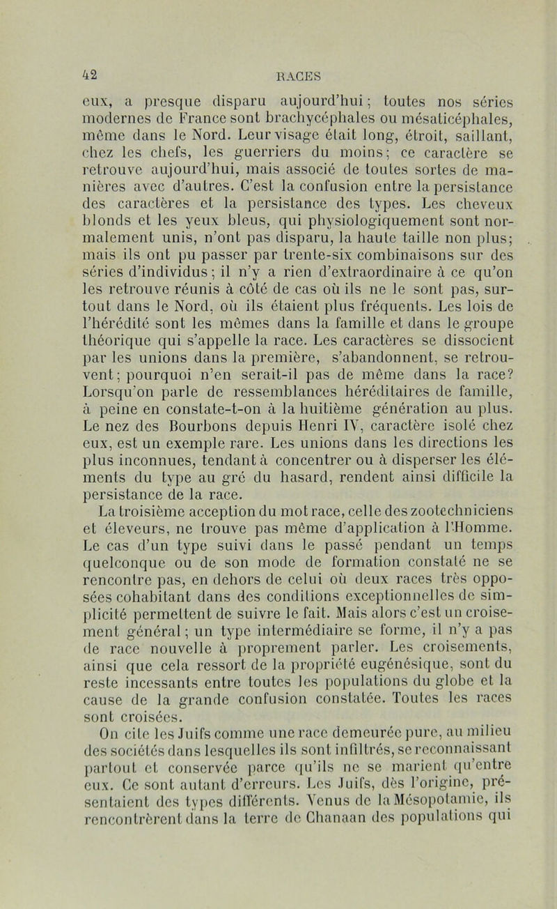 eux, a presque disparu aujourd’hui; toutes nos séries modernes de France sont brachycéphales ou mésaticéphales, même dans le Nord. Leur visage élait long, étroit, saillant, chez les chefs, les guerriers du moins; ce caractère se retrouve aujourd’hui, mais associé de toutes sortes de ma- nières avec d’autres. C’est la confusion entre la persistance des caractères et la persistance des types. Les cheveux blonds et les yeux bleus, qui physiologiquement sont nor- malement unis, n’ont pas disparu, la haute taille non plus; mais ils ont pu passer par trente-six combinaisons sur des séries d’individus ; il n’y a rien d’extraordinaire à ce qu’on les retrouve réunis à côté de cas où ils ne le sont pas, sur- tout dans le Nord, où ils étaient plus fréquents. Les lois de l’hérédité sont les mêmes dans la famille et dans le groupe théorique qui s’appelle la race. Les caractères se dissocient par les unions dans la première, s’abandonnent, se retrou- vent; pourquoi n’en serait-il pas de même dans la race? Lorsqu’on parle de ressemblances héréditaires de famille, à peine en constate-t-on à la huitième génération au plus. Le nez des Bourbons depuis Henri IY, caractère isolé chez eux, est un exemple rare. Les unions dans les directions les plus inconnues, tendant à concentrer ou à disperser les élé- ments du type au gré du hasard, rendent ainsi difficile la persistance de la race. La troisième acception du mot race, celle des zootechniciens et éleveurs, ne trouve pas même d’application à l'Homme. Le cas d’un type suivi dans le passé pendant un temps quelconque ou de son mode de formation constaté ne se rencontre pas, en dehors de celui où deux races très oppo- sées cohabitant dans des conditions exceptionnelles de sim- plicité permettent de suivre le fait. Mais alors c’est un croise- ment général; un type intermédiaire se forme, il n’y a pas de race nouvelle à proprement parler. Les croisements, ainsi que cela ressort de la propriété eugénésique, sont du reste incessants entre toutes les populations du globe et la cause de la grande confusion constatée. Toutes les races sont croisées. On cite les Juifs comme une race demeurée pure, au milieu des sociétés dans lesquelles ils sont infiltrés, se reconnaissant partout et conservée parce qu'ils ne se marient qu’entre eux. Ce sont autant d’erreurs. Les Juifs, dès l’origine, pré- sentaient des types différents. Venus de la Mésopotamie, ils rencontrèrent dans la terre de Chanaan des populations qui