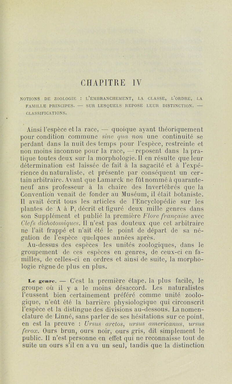 CHAPITRE IV NOTIONS DE ZOOLOGIE : L’EMBRANCHEMENT, LA CLASSE, L’ORDRE, LA FAMILLE PRINCIPES. — SUR LESQUELS REPOSE LEUR DISTINCTION. — CLASSIFICATIONS. Ainsi l’espèce et la race, — quoique ayant théoriquement pour condition commune sine quct non une continuité se perdant dans la nuit des temps pour l’espèce, restreinte et non moins inconnue pour la race, — reposent dans la pra- tique toutes deux sur la morphologie.il en résulte que leur détermination est laissée de fait à la sagacité et à l’expé- rience du naturaliste, et présente par conséquent un cer- tain arbitraire. Avant que Lamarck ne fût nommé à quarante- neuf ans professeur à la chaire des Invertébrés que la Convention venait de fonder au Muséum, il était botaniste. Il avait écrit tous les articles de l’Encyclopédie sur les plantes de A à P, décrit et figuré deux mille genres dans son Supplément et publié la première Flore française avec Clefs dichotomiques. Il n’est pas douteux que cet arbitraire ne l’ait frappé et n’ait été le point de départ de sa né- gation de l’espèce quelques années après. Au-dessus des espèces les unités zoologiques, dans le groupement de ces espèces en genres, de ceux-ci en fa- milles, de celles-ci en ordres et ainsi de suite, la morpho- logie règne de plus en plus. Le genre. — C’est la première étape, la plus facile, le groupe oü il y a le moins désaccord. Les naturalistes l’eussent bien certainement préféré comme unité zoolo- gique, n’eût été la barrière physiologique qui circonscrit l’espèce et la distingue des divisions au-dessous. La nomen- clature de Linné, sans parler de ses hésitations sur ce point, en est la preuve : Ursus arctos, ursus americanus, ursus ferox. Ours brun, ours noir, ours gris, dit simplement le public. J1 n’est personne en effet qui ne reconnaisse tout de suite un ours s’il en a vu un seul, tandis que la distinction