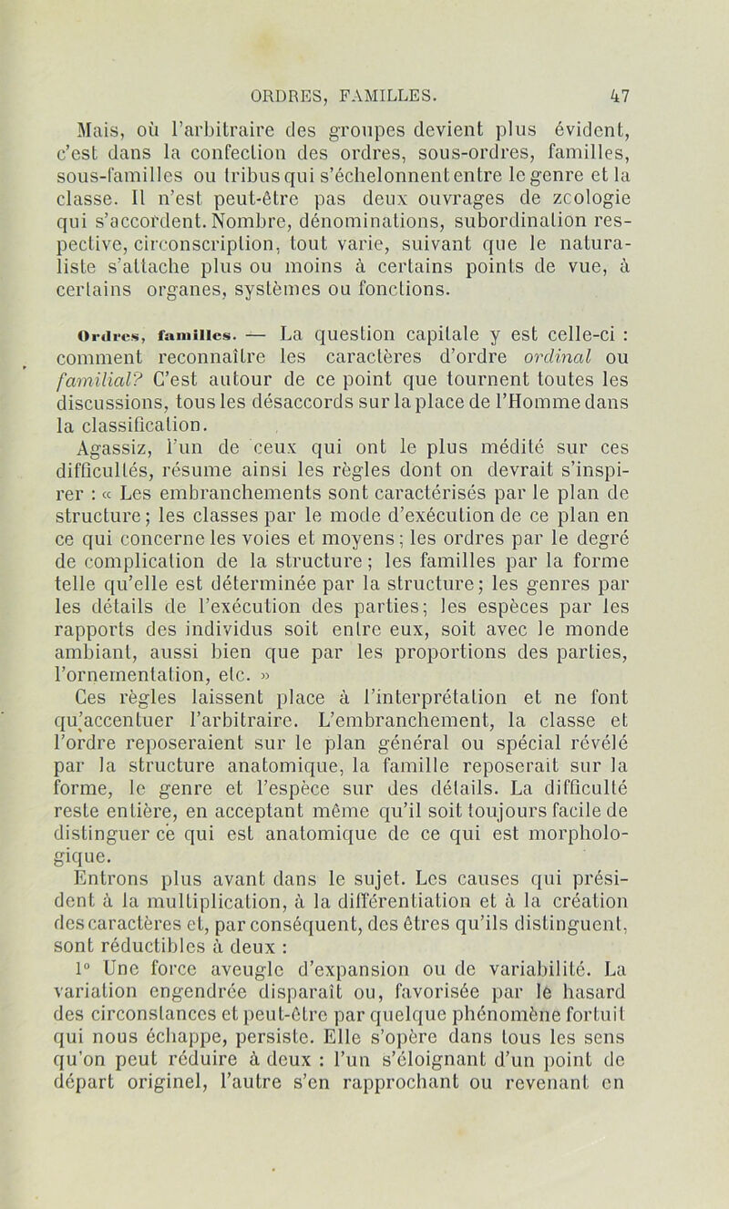 Mais, où l’arbitraire des groupes devient plus évident, c’est dans la confection des ordres, sous-ordres, familles, sous-familles ou tribus qui s’échelonnent entre le genre et la classe. Il n’est peut-être pas deux ouvrages de zcologie qui s’accordent. Nombre, dénominations, subordination res- pective, circonscription, tout varie, suivant que le natura- liste s’attache plus ou moins à certains points de vue, à certains organes, systèmes ou fonctions. Ordres, familles. — La question capitale y est celle-ci : comment reconnaître les caractères d’ordre ordinal ou familial? C’est autour de ce point que tournent toutes les discussions, tous les désaccords sur la place de l’Homme dans la classification. Agassiz, l’un de ceux qui ont le plus médité sur ces difficultés, résume ainsi les règles dont on devrait s’inspi- rer : « Les embranchements sont caractérisés par le plan de structure; les classes par le mode d’exécution de ce plan en ce qui concerne les voies et moyens ; les ordres par le degré de complication de la structure ; les familles par la forme telle qu’elle est déterminée par la structure; les genres par les détails de l’exécution des parties; les espèces par les rapports des individus soit entre eux, soit avec le monde ambiant, aussi bien que par les proportions des parties, l'ornementation, etc. » Ces règles laissent place à l’interprétation et ne font qu’accentuer l’arbitraire. L’embranchement, la classe et l’ordre reposeraient sur le plan général ou spécial révélé par la structure anatomique, la famille reposerait sur la forme, le genre et l’espèce sur des détails. La difficulté reste entière, en acceptant même qu’il soit toujours facile de distinguer ce qui est anatomique de ce qui est morpholo- gique. Entrons plus avant dans le sujet. Les causes qui prési- dent à la multiplication, à la différentiation et à la création des caractères et, par conséquent, des êtres qu’ils distinguent, sont réductibles à deux : 1° Une force aveugle d’expansion ou de variabilité. La variation engendrée disparaît ou, favorisée par le hasard des circonstances et peut-être par quelque phénomène fortuit qui nous échappe, persiste. Elle s’opère dans tous les sens qu’on peut réduire à deux : l’un s’éloignant d’un point de départ originel, l’autre s’en rapprochant ou revenant en