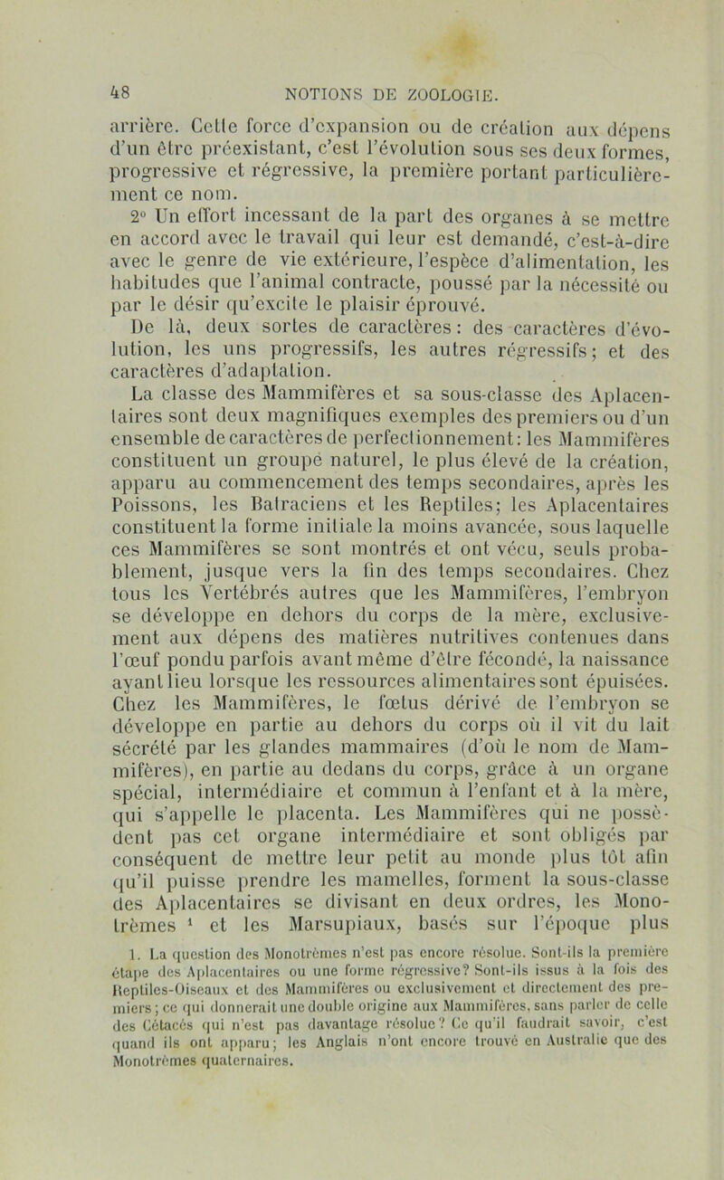 arrière. Getle force d’expansion ou de création aux dépens d’un être préexistant, c’est l’évolution sous ses deux formes progressive et régressive, la première portant particulière- ment ce nom. 2° Un effort incessant de la part des organes à se mettre en accord avec le travail qui leur est demandé, c’est-à-dire avec le genre de vie extérieure, l’espèce d’alimentation, les habitudes que l’animal contracte, poussé par la nécessité ou par le désir qu’excite le plaisir éprouvé. De là, deux sortes de caractères : des caractères d évo- lution, les uns progressifs, les autres régressifs; et des caractères d’adaptation. La classe des Mammifères et sa sous-classe des Aplacen- taires sont deux magnifiques exemples des premiers ou d’un ensemble de caractères de perfectionnement: les Mammifères constituent un groupe naturel, le plus élevé de la création, apparu au commencement des temps secondaires, après les Poissons, les Batraciens et les Reptiles; les Aplacentaires constituent la forme initiale la moins avancée, sous laquelle ces Mammifères se sont montrés et ont vécu, seuls proba- blement, jusque vers la fin des temps secondaires. Chez tous les Vertébrés autres que les Mammifères, l’embryon se développe en dehors du corps de la mère, exclusive- ment aux dépens des matières nutritives contenues dans l’œuf pondu parfois avant même d’être fécondé, la naissance ayant lieu lorsque les ressources alimentaires sont épuisées. Chez les Mammifères, le fœtus dérivé de l’embryon se développe en partie au dehors du corps où il vit du lait sécrété par les glandes mammaires (d’oii le nom de Mam- mifères), en partie au dedans du corps, grâce à un organe spécial, intermédiaire et commun à l’enfant et à la mère, qui s’appelle le placenta. Les Mammifères qui ne possè- dent pas cet organe intermédiaire et sont obligés par conséquent de mettre leur petit au monde plus tôt afin qu’il puisse prendre les mamelles, forment la sous-classe des Aplacentaires se divisant en deux ordres, les Mono- trèmes 1 et les Marsupiaux, basés sur l’époque plus 1. La question des Monotrèmes n’est pas encore résolue. Sont-ils la première étape des Aplacentaires ou une forme régressive? Sont-ils issus à la fois des Reptiles-Oiseaux et des Mammifères ou exclusivement et directement des pre- miers ; ce qui donnerait une double origine aux Mammifères, sans parler de celle des Cétacés qui n’est pas davantage résolue? Ce qu’il faudrait savoir, c’est quand ils ont apparu; les Anglais n’ont encore trouvé en Australie que des Monotrèmes quaternaires.