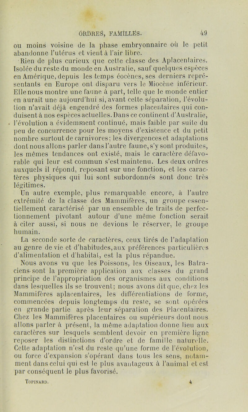 ou moins voisine de la phase embryonnaire où le petit abandonne l’utérus et vient à l’air libre. Rien de plus curieux que cetle classe des Aplacenlaires. Isolée du reste du monde en Australie, sauf quelques espèces en Amérique, depuis les temps éocènes, ses derniers repré- sentants en Europe ont disparu vers le Miocène inférieur. Elle nous montre une faune à part, telle que le monde entier en aurait une aujourd’hui si, avant cette séparation, l’évolu- tion n’avait déjà engendré des formes placentaires qui con- duisent à nos espèces actuelles. Dans ce continent d’Australie, • l’évolution a évidemment continué, mais faible par suite du peu de concurrence pour les moyens d’existence et du petit nombre surtout de carnivores; les divergences et adaptations dont nous allons parler dans l’autre faune, s’y sonl produites, les mêmes tendances ont existé, mais le caractère défavo- rable qui leur est commun s’est maintenu. Les deux ordres auxquels il répond, reposant sur une fonction, et les carac- tères physiques qui lui sont subordonnés sont donc très légitimes. Un autre exemple, plus remarquable encore, à l’autre extrémité de la classe des Mammifères, un groupe essen- tiellement caractérisé par un ensemble de traits de perfec- tionnement pivotant autour d’une même fonction serait à citer aussi, si nous ne devions le réserver, le groupe humain. La seconde sorte de caractères, ceux tirés de l’adaplalion au genre de vie et d’habitudes,aux préférences particulières d’alimentation et d’habitat, est la plus répandue. Nous avons vu que les Poissons, les Oiseaux, les Batra- ciens-sont la première application aux classes du grand principe de l’appropriation des organismes aux conditions dans lesquelles ils se trouvent; nous avons dit que, chez les Mammifères aplacenlaires, les différentiations de forme, commencées depuis longtemps du resie, se sont opérées en grande partie après leur séparation des Placentaires. Chez les Mammifères placentaires ou supérieurs dont nous allons parler à présent, la même adaptation donne lieu aux caractères sur lesquels semblent devoir en première ligne reposer les distinctions d’ordre et de famille naturelle. Cette adaptalion n’est du reste qu’une forme de l’évolulion, ou force d’expansion s’opérant dans tous les sens, notam- ment dans celui qui est le plus avantageux à l’animal et est par conséquent le plus favorisé. Topinard. 4