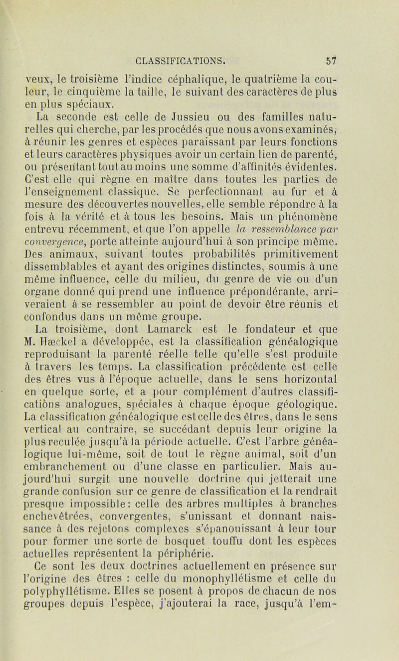 veux, le troisième l’indice céphalique, le quatrième la cou- leur, le cinquième la taille, le suivant des caractères de plus en plus spéciaux. La seconde est celle de Jussieu ou des familles natu- relles qui cherche, par les procédés que nous avons examinés, à réunir les genres et espèces paraissant par leurs fonctions et leurs caractères physiques avoir un certain lien de parenté, ou présentant tout au moins une somme d’affinités évidentes. C’est elle qui règne en maître dans toutes les parties de l’enseignement classique. Se perfectionnant au fur et à mesure des découvertes nouvelles, elle semble répondre à la fois à la vérité et à tous les besoins. Mais un phénomène entrevu récemment, et que l’on appelle la ressemblance par convergence, porte atteinte aujourd’hui à son principe même. Des animaux, suivant toutes probabilités primitivement dissemblables et ayant des origines distinctes, soumis à une même influence, celle du milieu, du genre de vie ou d’un organe donné qui prend une influence prépondérante, arri- veraient à se ressembler au point de devoir être réunis et confondus dans un même groupe. La troisième, dont Lamarck est le fondateur et que M. Hæckel a développée, est la classification généalogique reproduisant la parenté réelle telle qu’elle s’est produite à travers les temps. La classification précédente est celle des êtres vus à l’époque acluelle, dans le sens horizontal en quelque sorle, et a pour complément d’autres classifi- cations analogues, spéciales à chaque époque géologique. La classification généalogique esteelledes êtres, dans le sens vertical au contraire, se succédant depuis leur origine la plus reculée jusqu’à la période acluelle. C’est l’arbre généa- logique lui-même, soit de tout le règne animal, soit d’un embranchement ou d’une classe en parliculier. Mais au- jourd’hui surgit une nouvelle doctrine qui jetterait une grande confusion sur ce genre de classification et la rendrait presque impossible: celle des arbres multiples à branches enchevêtrées, convergentes, s’unissant et donnant nais- sance à des rejetons complexes s’épanouissant à leur tour pour former une sorle de bosquet touffu dont les espèces actuelles représentent la périphérie. Ce sont les deux doctrines actuellement en présence sur l’origine des êtres : celle du monophyllélisme et celle du polyphyllétisme. Elles se posent à propos de chacun de nos groupes depuis l’espèce, j’ajouterai la race, jusqu’à l’em-