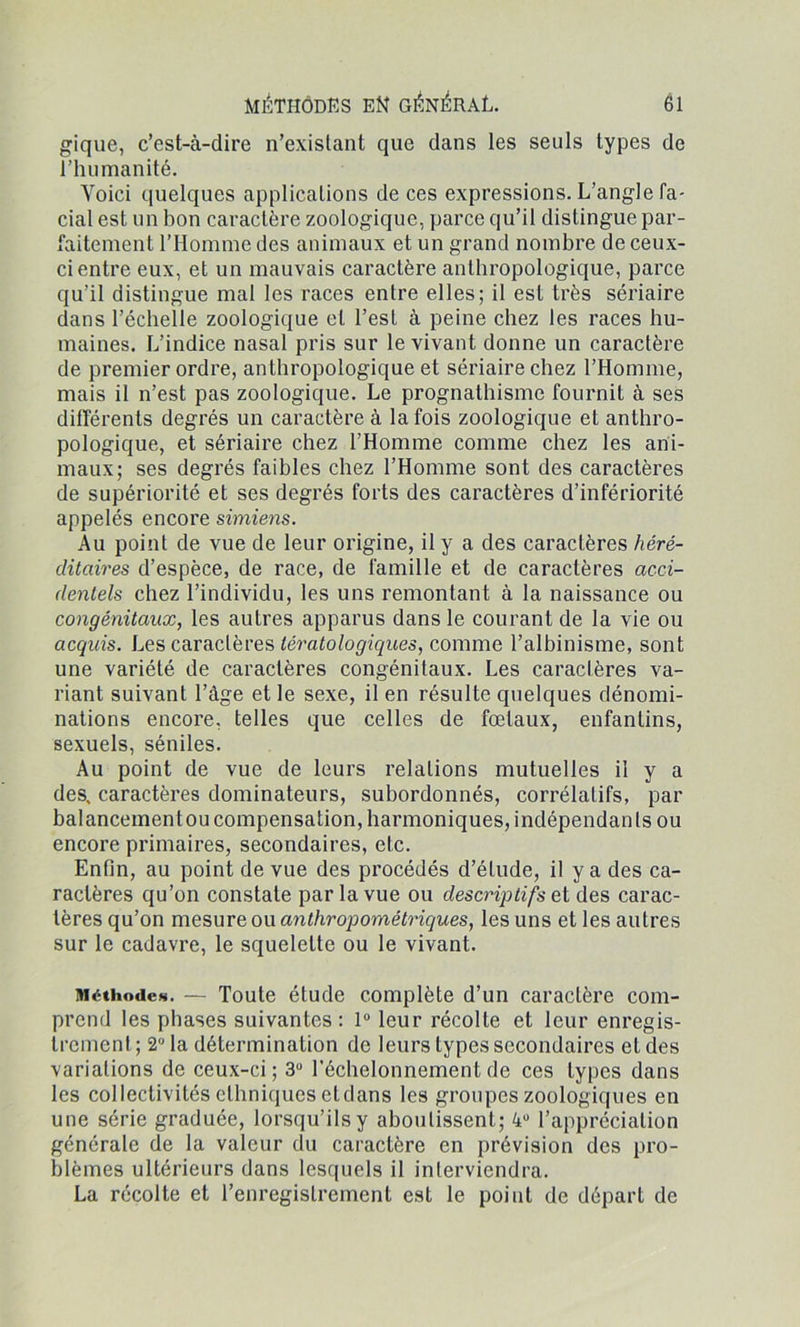 gique, c’est-à-dire n’existant que dans les seuls types de l’humanité. Voici quelques applications de ces expressions. L’angle fa- cial est un bon caractère zoologique, parce qu’il distingue par- faitement l’Homme des animaux et un grand nombre de ceux- ci entre eux, et un mauvais caractère anthropologique, parce qu’il distingue mal les races entre elles; il est très sériaire dans l’échelle zoologique et l’est à peine chez les races hu- maines. L’indice nasal pris sur le vivant donne un caractère de premier ordre, anthropologique et sériaire chez l’Homme, mais il n’est pas zoologique. Le prognathisme fournit à ses différents degrés un caractère à la fois zoologique et anthro- pologique, et sériaire chez l’Homme comme chez les ani- maux; ses degrés faibles chez l’Homme sont des caractères de supériorité et ses degrés forts des caractères d’infériorité appelés encore simiens. Au point de vue de leur origine, il y a des caractères héré- ditaires d’espèce, de race, de famille et de caractères acci- dentels chez l’individu, les uns remontant à la naissance ou congénitaux, les autres apparus dans le courant de la vie ou acquis. Les caractères tératologiques, comme l’albinisme, sont une variété de caractères congénitaux. Les caractères va- riant suivant l’âge et le sexe, il en résulte quelques dénomi- nations encore, telles que celles de fœtaux, enfantins, sexuels, séniles. Au point de vue de leurs relations mutuelles il y a des, caractères dominateurs, subordonnés, corrélatifs, par balancementou compensation, harmoniques, indépendants ou encore primaires, secondaires, etc. Enfin, au point de vue des procédés d’étude, il y a des ca- ractères qu’on constate par la vue ou descriptifs et des carac- tères qu’on mesure ou anthropométriques, les uns et les autres sur le cadavre, le squelette ou le vivant. Méthodes. — Toute étude complète d’un caractère com- prend les phases suivantes : 1° leur récolte et leur enregis- trement ; 2° la détermination de leurs types secondaires et des variations de ceux-ci; 3° l’échelonnement de ces types dans les collectivités ethniques etdans les groupes zoologiques en une série graduée, lorsqu’ils y aboutissent; 4U l’appréciation générale de la valeur du caractère en prévision des pro- blèmes ultérieurs dans lesquels il interviendra. La récolte et l’enregistrement est le point de départ de