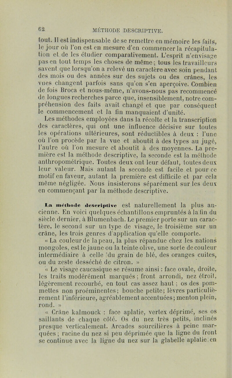 tout. Il est indispensable de se remettre en mémoire les faits, le jour où l’on est en mesure d’en commencer la récapitula- tion et de les étudier comparativement. L’esprit n’envisage pas en tout temps les choses de même; tous les travailleurs savent que lorsqu’on a relevé un caractère avec soin pendant des mois ou des années sur des sujets ou des crânes, les vues changent parfois sans qu’on s’en aperçoive. Combien de lois Broca et nous-même, n’avons-nous pas recommencé de longues recherches parce que, insensiblement, notre com- préhension des faits avait changé et que par conséquent le commencement et la fin manquaient d’unité. Les méthodes employées dans la récolte et la transcription des caractères, qui ont une influence décisive sur toutes les opérations ultérieures, sont réductibles à deux : l’une où l’on procède par la vue et aboutit à des types au jugé, l’autre où l’on mesure et aboutit à des moyennes. La pre- mière est la méthode descriptive, la seconde est la méthode anthropométrique. Toutes deux ont leur défaut, toutes deux leur valeur. Mais aulant la seconde est facile et pour ce motif en faveur, aulant la première est difficile et par cela même négligée. Nous insisterons séparément sur les deux en commençant par la méthode descriptive. La méthode descriptive est naturellement la plus an- cienne. En voici quelques échantillons empruntés à la fin du siècle dernier, à Blumcnbach. Le premier porte sur un carac- tère, le second sur un type de visage, le troisième sur un crâne, les trois genres d’application qu’elle comporte. « La couleur de la peau, la plus répandue chez les nations mongoles, est le jaune ou la teinte olive, une sorte de couleur intermédiaire à celle ‘du grain de blé, des oranges cuites, ou du zeste desséché de citron. » « Le visage caucasique se résume ainsi : face ovale, droite, les traits modérément marqués; front arrondi, nez étroit, légèrement recourbé, en tout cas assez haut ; os des pom- mettes non proéminentes; bouche petite; lèvres particuliè- rement l’inférieure, agréablement accentuées; menton plein, rond. » « Crâne kalmouck : face aplatie, verlex déprimé, ses os saillants de chaque côté. Os du nez très petits, inclinés presque verticalement. Arcades sourcilières à peine mar- quées; racine du nez si peu déprimée que la ligne du front se continue avec la ligne du nez sur la glabelle aplatie en