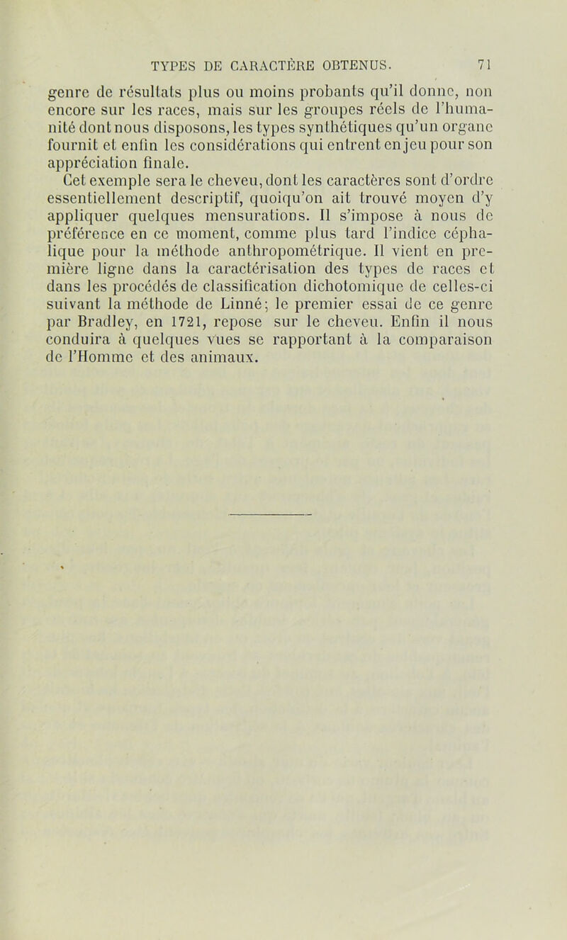 genre de résultats plus ou moins probants qu’il donne, non encore sur les races, mais sur les groupes réels de l’huma- nité dont nous disposons, les types synthétiques qu’un organe fournit et enfin les considérations qui entrent enjeu pour son appréciation finale. Cet exemple sera le cheveu, dont les caractères sont d’ordre essentiellement descriptif, quoiqu’on ait trouvé moyen d’y appliquer quelques mensurations. Il s’impose à nous de préférence en ce moment, comme plus tard l’indice cépha- lique pour la méthode anthropométrique. Il vient en pre- mière ligne dans la caractérisation des types de races et dans les procédés de classification dichotomique de celles-ci suivant la méthode de Linné; le premier essai de ce genre par Bradley, en 1721, repose sur le cheveu. Enfin il nous conduira à quelques vues se rapportant à la comparaison de l’Homme et des animaux.