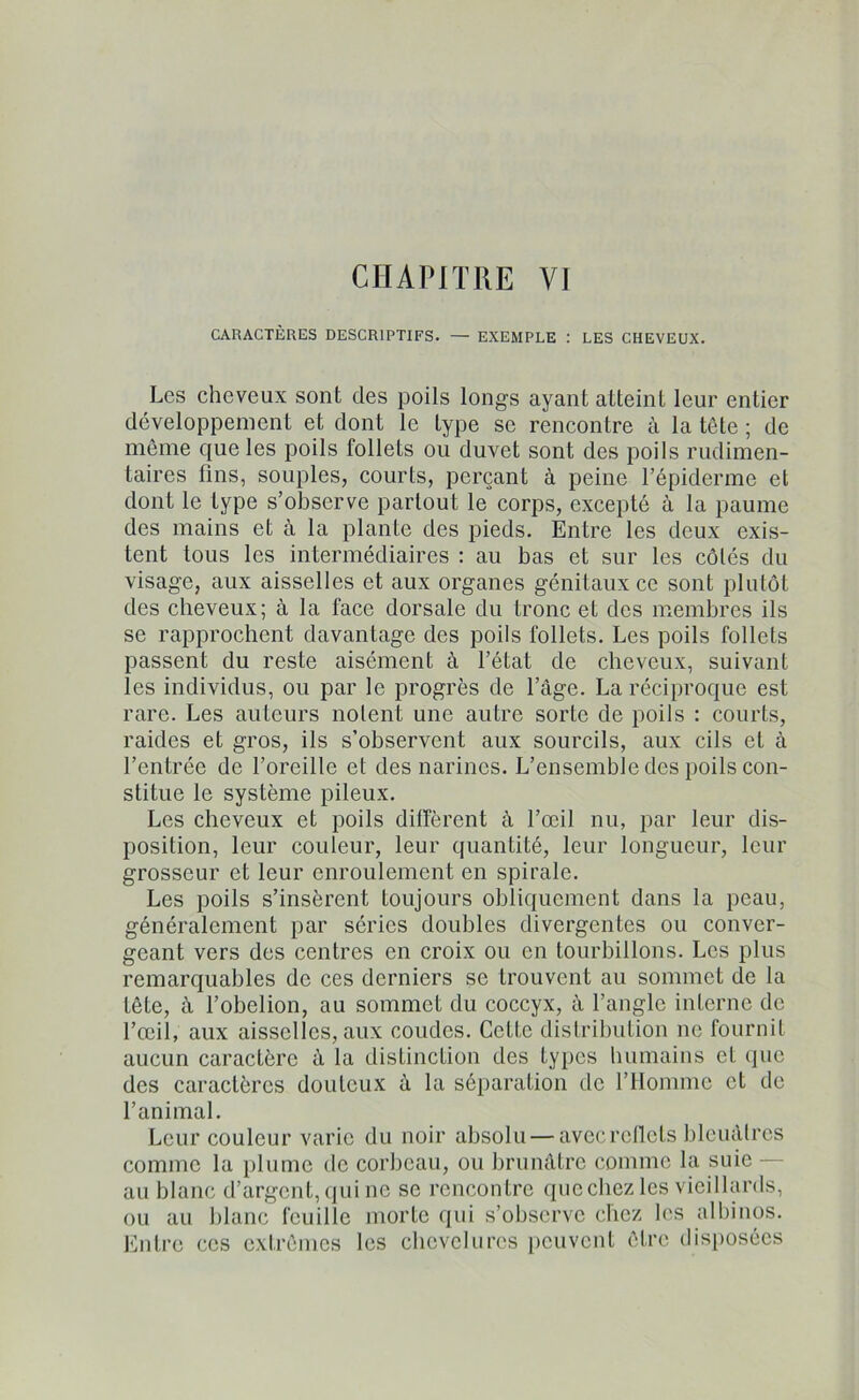 CHAPITRE V] CARACTÈRES DESCRIPTIFS. — EXEMPLE : LES CHEVEUX. Les cheveux sont des poils longs ayant atteint leur entier développement et dont le type se rencontre à la tête ; de même que les poils follets ou duvet sont des poils rudimen- taires tins, souples, courts, perçant à peine l’épiderme et dont le type s’observe partout le corps, excepté à la paume des mains et à la plante des pieds. Entre les deux exis- tent tous les intermédiaires : au bas et sur les côtés du visage, aux aisselles et aux organes génitaux ce sont plutôt des cheveux; à la face dorsale du tronc et des membres ils se rapprochent davantage des poils follets. Les poils follets passent du reste aisément à l’état de cheveux, suivant les individus, ou par le progrès de l’âge. La réciproque est rare. Les auteurs noient une autre sorte de poils : courts, raides et gros, ils s’observent aux sourcils, aux cils et à l’entrée de l’oreille et des narines. L’ensemble des poils con- stitue le système pileux. Les cheveux et poils diffèrent à l’œil nu, par leur dis- position, leur couleur, leur quantité, leur longueur, leur grosseur et leur enroulement en spirale. Les poils s’insèrent toujours obliquement dans la peau, généralement par séries doubles divergentes ou conver- geant vers des centres en croix ou en tourbillons. Les plus remarquables de ces derniers se trouvent au sommet de la tête, à l’obelion, au sommet du coccyx, à l’angle interne de l’œil, aux aisselles, aux coudes. Cette distribution ne fournit aucun caractère à la distinction des types humains et que des caractères douteux à la séparation de l’Homme et de l’animal. Leur couleur varie du noir absolu — avec reflets bleuâtres comme la plume de corbeau, ou brunâtre comme la suie au blanc d’argent, qui ne se rencon tre que chez les vieillards, ou au blanc feuille morte qui s’observe chez les albinos. Entre ces extrêmes les chevelures peuvent être disposées