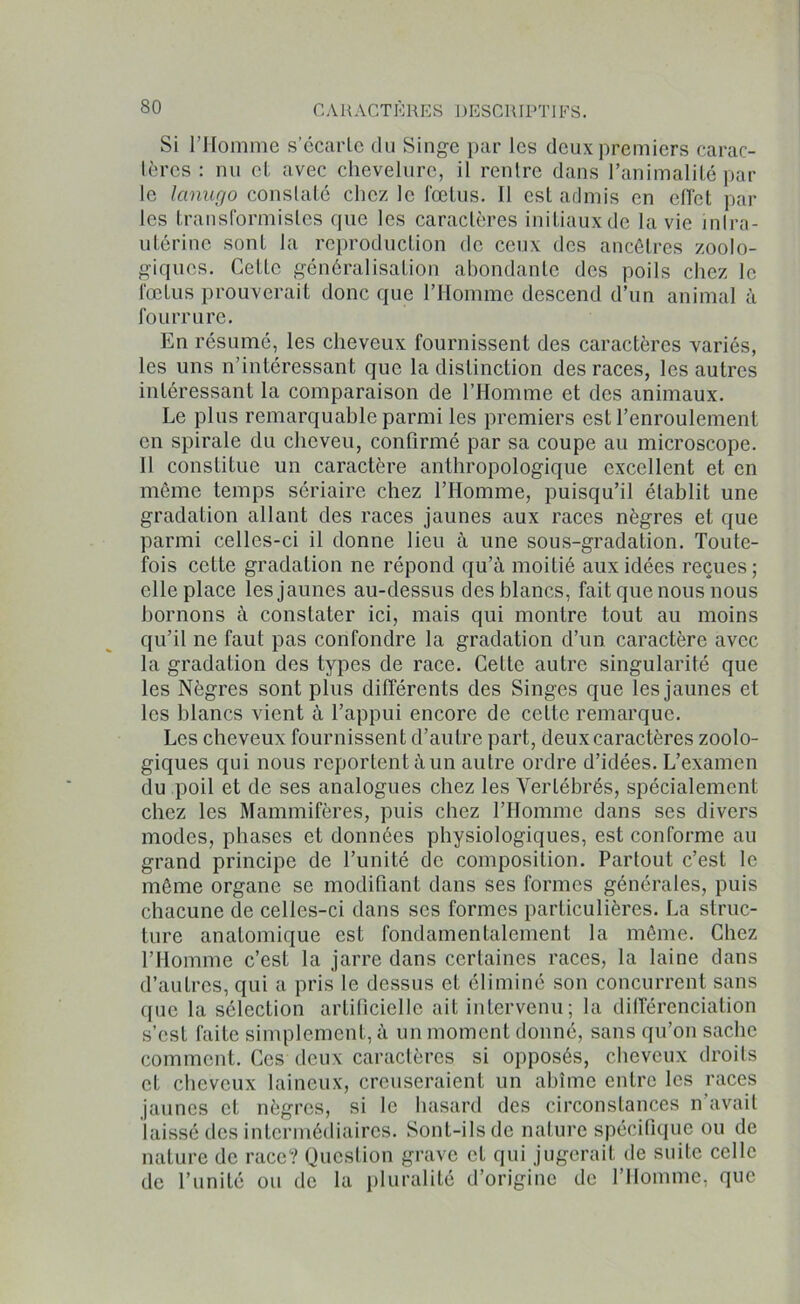 Si l’Homme s’écarte du Singe par les deux premiers carac- tères : nu et avec chevelure, il rentre dans l’animalité par le lanugo constaté chez le fœtus. Il est admis en effet par les transformistes que les caractères initiaux de la vie inlra- utérine sont la reproduction de ceux des ancêtres zoolo- giques. Cette généralisation abondante des poils chez le fœtus prouverait donc que l’Homme descend d’un animal à fourrure. En résumé, les cheveux fournissent des caractères variés, les uns n’intéressant que la distinction des races, les autres intéressant la comparaison de l’Homme et des animaux. Le plus remarquable parmi les premiers est l’enroulement en spirale du cheveu, confirmé par sa coupe au microscope. Il constitue un caractère anthropologique excellent et en même temps sériaire chez l’Homme, puisqu’il établit une gradation allant des races jaunes aux races nègres et que parmi celles-ci il donne lieu à une sous-gradation. Toute- fois cette gradation ne répond qu’à moitié aux idées reçues; elle place les jaunes au-dessus des blancs, fait que nous nous bornons à constater ici, mais qui montre tout au moins qu’il ne faut pas confondre la gradation d’un caractère avec la gradation des types de race. Celte autre singularité que les Nègres sont plus différents des Singes que les jaunes et les blancs vient à l’appui encore de celte remarque. Les cheveux fournissent d’autre part, deux caractères zoolo- giques qui nous reportent à un autre ordre d’idées. L’examen du poil et de ses analogues chez les Vertébrés, spécialement chez les Mammifères, puis chez l’Homme dans ses divers modes, phases et données physiologiques, est conforme au grand principe de l’unité de composition. Partout c’est le même organe se modifiant dans ses formes générales, puis chacune de celles-ci dans scs formes particulières. La struc- ture anatomique est fondamentalement la même. Chez l’Homme c’est la jarre dans certaines races, la laine dans d’autres, qui a pris le dessus et éliminé son concurrent sans que la sélection artificielle ait intervenu; la différenciation s’est faite simplement, à un moment donné, sans qu’on sache comment. Ces deux caractères si opposés, cheveux droits et cheveux laineux, creuseraient un abîme entre les races jaunes et nègres, si le hasard des circonstances n'avait laissé des intermédiaires. Sont-ils de nature spécifique ou de nature de race? Question grave et qui jugerait de suite celle de l’unité ou de la pluralité d’origine de l’Homme, que