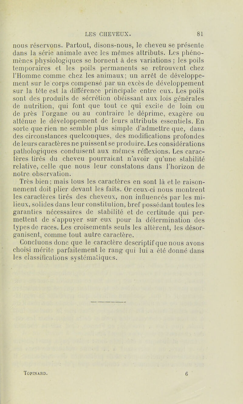 nous réservons. Partout, disons-nous, le cheveu se présente dans la série animale avec les mômes attributs. Les phéno- mènes physiologiques se bornent à des variations ; les poils temporaires et les poils permanents se retrouvent chez l’Homme comme chez les animaux; un arrêt de développe- ment sur le corps compensé par un excès de développement sur la tète est la différence principale entre eux. Les poils sont des produits de sécrétion obéissant aux lois générales de nutrition, qui font que tout ce qui excite de loin ou de près l’organe ou au contraire le déprime, exagère ou atténue le développement de leurs attributs essentiels. En sorte que rien ne semble plus simple d’admettre que, dans des circonstances quelconques, des modifications profondes de leurs caractères ne puissent se produire. Les considérations pathologiques conduisent aux mêmes réflexions. Les carac- tères tirés du cheveu pourraient n’avoir qu’une stabilité relative, celle que nous leur constatons dans l’horizon de notre observation. Très bien; mais tous les caractères en sont là et le raison- nement doit plier devant les faits. Or ceux-ci nous montrent les caractères tirés des cheveux, non influencés par les mi- lieux, solides dans leur constitution, bref possédant toutes les garanties nécessaires de stabilité et de certitude qui per- mettent de s’appuyer sur eux pour la détermination des types de races. Les croisements seuls les allèrent, les désor- ganisent, comme tout autre caractère. Concluons donc que le caractère descriptif que nous avons choisi mérite parfaitement le rang qui lui a été donné dans les classifications systématiques. Topinard. G