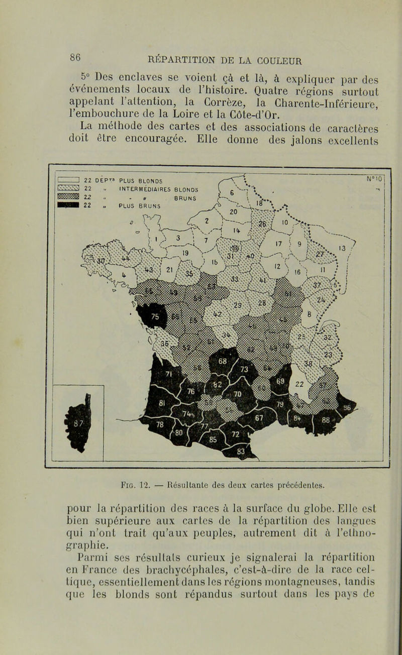 5° Des enclaves se voient çà et là, à expliquer par des événements locaux de l’histoire. Quatre régions surtout appelant l’attention, la Corrèze, la Charente-Inférieure, l’embouchure de la Loire et la Côte-d’Or. La méthode des cartes et des associations de caractères doit être encouragée. Elle donne des jalons excellents Fig. 12. — Résultante des deux cartes précédentes. pour la répartition des races à la surface du globe. Elle est bien supérieure aux cartes de la répartition des langues qui n’ont trait qu’aux peuples, autrement dit à l’ethno- graphie. Parmi ses résultats curieux je signalerai la répartition en France des brachycéphales, c’est-à-dire de la race cel- tique, essentiellement dans les régions montagneuses, tandis que les blonds sont répandus surtout dans les pays de