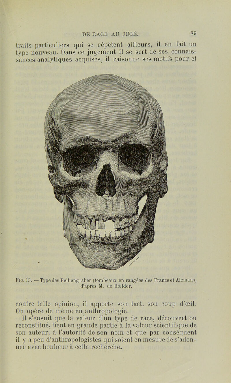 traits particuliers qui se répètent ailleurs, il eu fait un type nouveau. Dans ce jugement il se sert de ses connais- sances analytiques acquises, il raisonne ses motifs pour cl Fig. 13. —Type des Reihengraber (tombeaux en rangées des Francs et Alemans, d’après M. de Ilœlder. contre telle opinion, il apporte son tact, son coup d’œil. On opère de môme en anthropologie. Il s’ensuit que la valeur d’un type de race, découvert ou reconstitué, tient en grande partie ù la valeur scientifique de son auteur, à l’autorité de son nom et que par conséquent il y a peu d’anthropologistes qui soient en mesure de s’adon- ner avec honheur à cette recherche.