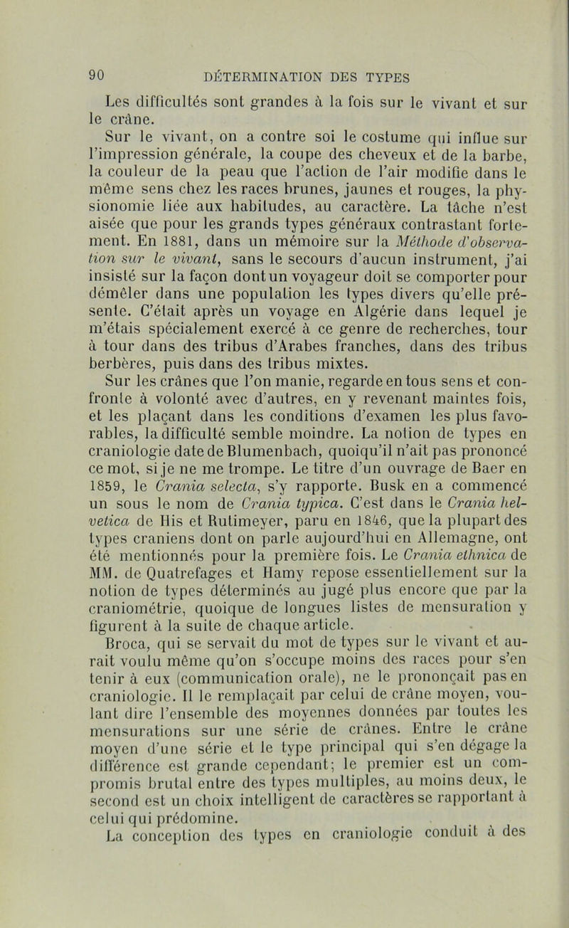 Les difficultés sont grandes à la fois sur le vivant et sur le crâne. Sur le vivant, on a contre soi le costume qui influe sur l’impression générale, la coupe des cheveux et de la barbe, la couleur de la peau que l’action de l’air modifie dans le même sens chez les races brunes, jaunes et rouges, la phy- sionomie liée aux habitudes, au caractère. La tâche n’est aisée que pour les grands types généraux contrastant forte- ment. En 1881, dans un mémoire sur la Méthode d'observa- tion sur le vivant, sans le secours d’aucun instrument, j’ai insisté sur la façon dont un voyageur doit se comporter pour démêler dans une population les types divers qu’elle pré- sente. G’élait après un voyage en Algérie dans lequel je m’étais spécialement exercé à ce genre de recherches, tour â tour dans des tribus d’Arabes franches, dans des tribus berbères, puis dans des tribus mixtes. Sur les crânes que l’on manie, regarde en tous sens et con- fronte à volonté avec d’autres, en y revenant maintes fois, et les plaçant dans les conditions d’examen les plus favo- rables, la difficulté semble moindre. La notion de types en craniologie datedeBlumenbach, quoiqu’il n’ait pas prononcé ce mot, si je ne me trompe. Le titre d’un ouvrage de Baer en 1859, le Crania selecta, s’y rapporte. Busk en a commencé un sous le nom de Crania typica. C’est dans le Crania hel- vetica de Ilis et Rutimeyer, paru en 1846, que la plupart des types crâniens dont on parle aujourd’hui en Allemagne, ont été mentionnés pour la première fois. Le Crania elhnica de MM. de Quatrefages et Hamy repose essentiellement sur la notion de types déterminés au jugé plus encore que par la craniométrie, quoique de longues listes de mensuration y figurent à la suite de chaque article. Broca, qui se servait du mot de types sur le vivant et au- rait voulu même qu’on s’occupe moins des races pour s’en tenir à eux (communication orale), ne le prononçait pas en craniologie. Il le remplaçait par celui de crâne moyen, vou- lant dire l’ensemble des moyennes données par toutes les mensurations sur une série de crânes. Entre le crâne moyen d’une série et le type principal qui s’en dégage la différence est grande cependant; le premier est un com- promis brutal entre des types multiples, au moins deux, le second est un choix intelligent de caractères se rapportant a celui qui prédomine. La conception des types en craniologie conduit a des