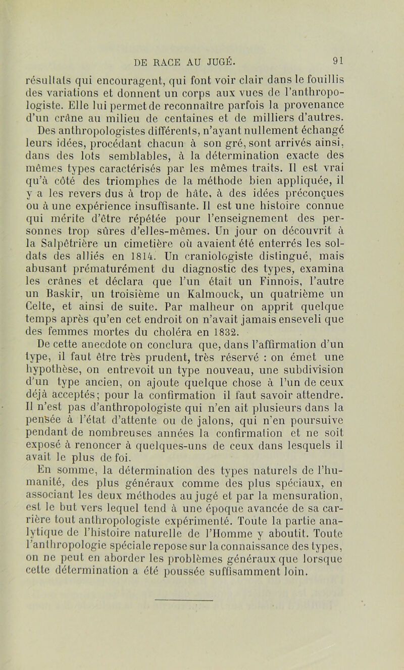 résultats qui encouragent, qui font voir clair dans le fouillis des variations et donnent un corps aux vues de l’anthropo- logiste. Elle lui permet de reconnaître parfois la provenance d’un crâne au milieu de centaines et de milliers d’autres. Des anthropologistes différents, n’ayant nullement échangé leurs idées, procédant chacun à son gré, sont arrivés ainsi, dans des lots semblables, à la détermination exacte des mêmes types caractérisés par les mêmes traits. Il est vrai qu’à côté des triomphes de la méthode bien appliquée, il y a les revers dus à trop de hâte, à des idées préconçues ou à une expérience insuffisante. Il est une histoire connue qui mérite d’être répétée pour l’enseignement des per- sonnes trop sûres d’elles-mêmes. Un jour on découvrit à la Salpêtrière un cimetière où avaient été enterrés les sol- dats des alliés en 1814. Un craniologiste distingué, mais abusant prématurément du diagnostic des types, examina les crânes et déclara que l’un était un Finnois, l’autre un Baskir, un troisième un Kalmouck, un quatrième un Celte, et ainsi de suite. Par malheur on apprit quelque temps après qu’en cet endroit on n’avait jamais enseveli que des femmes mortes du choléra en 1832. De cette anecdote on conclura que, dans l’affirmation d’un type, il faut être très prudent, très réservé : on émet une hypothèse, on entrevoit un type nouveau, une subdivision d'un type ancien, on ajoute quelque chose à l’un de ceux déjà acceptés; pour la confirmation il faut savoir attendre. II n’est pas d’anthropologiste qui n’en ait plusieurs dans la pensée à l’état d’attente ou de jalons, qui n'en poursuive pendant de nombreuses années la confirmation et ne soit exposé à renoncer à quelques-uns de ceux dans lesquels il avait le plus de foi. En somme, la détermination des types naturels de l’hu- manité, des plus généraux comme des plus spéciaux, en associant les deux méthodes au jugé et par la mensuration, est le but vers lequel tend à une époque avancée de sa car- rière tout anthropologiste expérimenté. Toute la partie ana- lytique de l’histoire naturelle de l’Homme y aboutit. Toute l’anthropologie spéciale repose sur la connaissance des types, on ne peut en aborder les problèmes généraux que lorsque cette détermination a été poussée suffisamment loin.