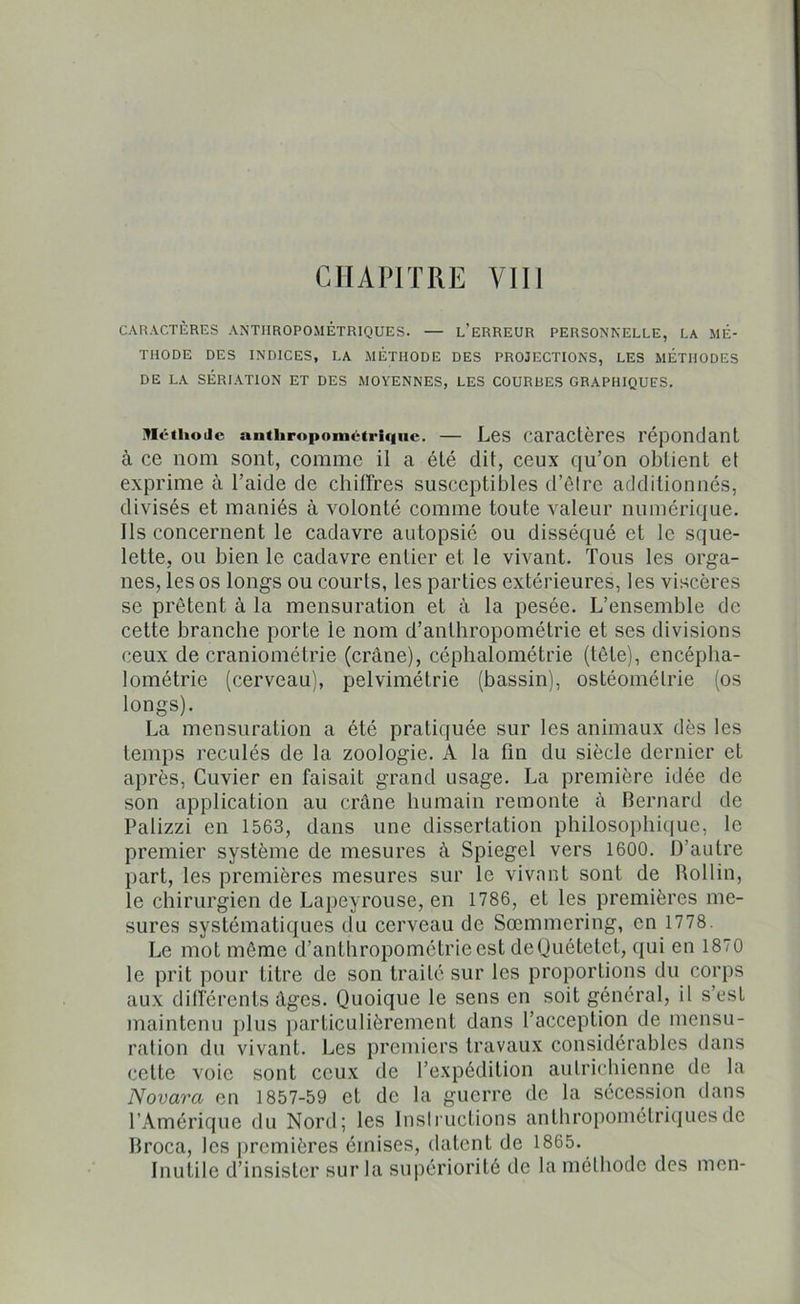 CARACTÈRES ANTHROPOMÉTRIQUES. — L’ERREUR PERSONNELLE, LA MÉ- THODE DES INDICES, LA MÉTHODE DES PROJECTIONS, LES METHODES DE LA SÉRIATION ET DES MOYENNES, LES COURUES GRAPHIQUES. Méthode anthropométrique. — Les caractères répondant à ce nom sont, comme il a été dit, ceux qu’on obtient et exprime à l’aide de chiffres susceptibles d’être additionnés, divisés et maniés à volonté comme toute valeur numérique. Ils concernent le cadavre autopsié ou disséqué et le sque- lette, ou bien le cadavre entier et le vivant. Tous les orga- nes, les os longs ou courts, les parties extérieures, les viscères se prêtent à la mensuration et à la pesée. L’ensemble de cette branche porte le nom d’anthropométrie et ses divisions ceux de craniométrie (crâne), céphalométrie (tête), encépha- lométrie (cerveau), pelvimétrie (bassin), ostéomélrie (os longs). La mensuration a été pratiquée sur les animaux dès les temps reculés de la zoologie. A la fin du siècle dernier et après, Cuvier en faisait grand usage. La première idée de son application au crâne humain remonte à Bernard de Palizzi en 1563, dans une dissertation philosophique, le premier système de mesures à Spiegel vers 1600. D’autre part, les premières mesures sur le vivant sont de Rollin, le chirurgien de Lapeyrouse, en 1786, et les premières me- sures systématiques du cerveau de Sœmmering, en 1778. Le mot même d’anthropométrie est deQuétetet, qui en 1870 le prit pour titre de son traité sur les proportions du corps aux différents âges. Quoique le sens en soit général, il s’est maintenu plus particulièrement dans l’acception de mensu- ration du vivant. Les premiers travaux considérables dans cette voie sont ceux de l’expédition autrichienne de la Novara en 1857-59 et de la guerre de la sécession dans l’Amérique du Nord; les Inslructions anthropométriques de Broca, les premières émises, datent de 1865. Inutile d’insister sur la supériorité de la méthode des mon-