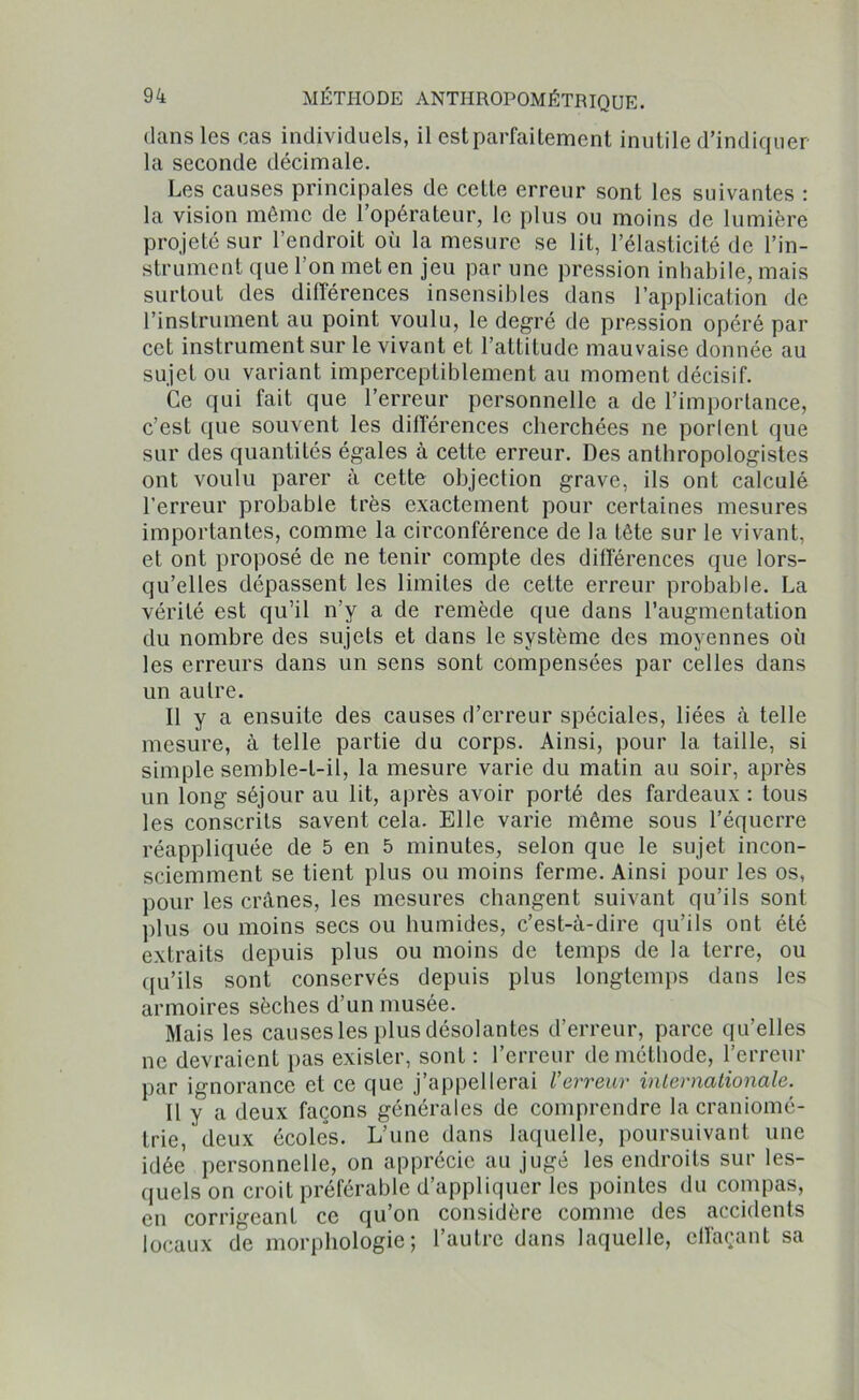 dans les cas individuels, il est parfaitement inutile d’indiquer la seconde décimale. Les causes principales de cette erreur sont les suivantes : la vision même de 1 opérateur, le plus ou moins de lumière projeté sur l’endroit où la mesure se lit, l’élasticité de l’in- strument que l’on met en jeu par une pression inhabile, mais surtout des différences insensibles dans l’application de l’instrument au point voulu, le degré de pression opéré par cet instrument sur le vivant et l’attitude mauvaise donnée au sujet ou variant imperceptiblement au moment décisif. Ce qui fait que l’erreur personnelle a de l’importance, c’est que souvent les différences cherchées ne porlent que sur des quantités égales à cette erreur. Des anthropologistes ont voulu parer à cette objection grave, ils ont calculé l’erreur probable très exactement pour certaines mesures importantes, comme la circonférence de la tête sur le vivant, et ont proposé de ne tenir compte des différences que lors- qu’elles dépassent les limites de cette erreur probable. La vérité est qu’il n’y a de remède que dans l’augmentation du nombre des sujets et dans le système des moyennes où les erreurs dans un sens sont compensées par celles dans un autre. Il y a ensuite des causes d’erreur spéciales, liées à telle mesure, à telle partie du corps. Ainsi, pour la taille, si simple semble-t-il, la mesure varie du matin au soir, après un long séjour au lit, après avoir porté des fardeaux : tous les conscrits savent cela. Elle varie même sous l’équerre réappliquée de 5 en 5 minutes, selon que le sujet incon- sciemment se tient plus ou moins ferme. Ainsi pour les os, pour les crânes, les mesures changent suivant qu’ils sont plus ou moins secs ou humides, c’est-à-dire qu’ils ont été extraits depuis plus ou moins de temps de la terre, ou qu’ils sont conservés depuis plus longtemps dans les armoires sèches d’un musée. Mais les causes les plus désolantes d’erreur, parce qu’elles ne devraient pas exister, sont : l’erreur de méthode, l’erreur par ignorance et ce que j’appellerai l'erreur internationale. Il y a deux façons générales de comprendre la craniomé- trie, deux écoles. L’une dans laquelle, poursuivant une idée personnelle, on apprécie au jugé les endroits sur les- quels on croit préférable d’appliquer les pointes du compas, en corrigeant ce qu’on considère comme des accidents locaux de morphologie; l’autre dans laquelle, effaçant sa