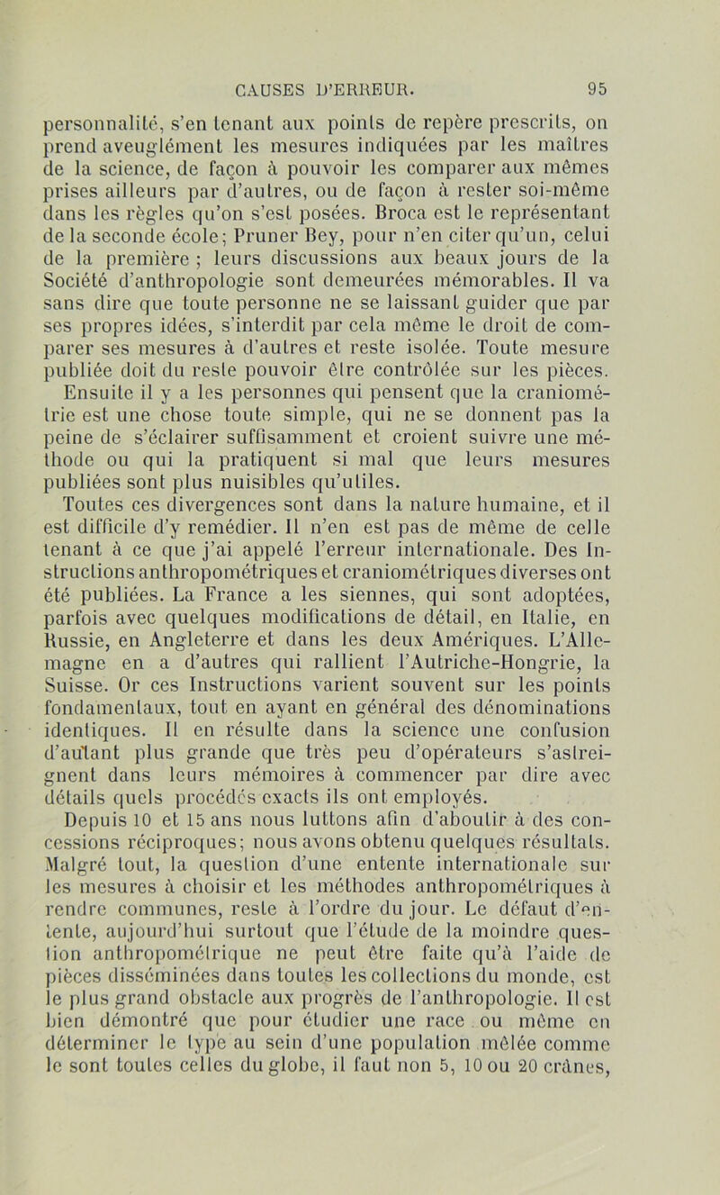 personnalité, s’en tenant aux points de repère prescrits, on prend aveuglément les mesures indiquées par les maîtres de la science, de façon à pouvoir les comparer aux mêmes prises ailleurs par d’autres, ou de façon à rester soi-même dans les règles qu’on s’est posées. Broca est le représentant de la seconde école; Primer Bey, pour n’en citer qu’un, celui de la première ; leurs discussions aux beaux jours de la Société d’anthropologie sont demeurées mémorables. Il va sans dire que toute personne ne se laissant guider que par ses propres idées, s’interdit par cela même le droit de com- parer ses mesures à d’autres et reste isolée. Toute mesure publiée doit du reste pouvoir être contrôlée sur les pièces. Ensuite il y a les personnes qui pensent que la craniomé- trie est une chose toute simple, qui ne se donnent pas la peine de s’éclairer suffisamment et croient suivre une mé- thode ou qui la pratiquent si mal que leurs mesures publiées sont plus nuisibles qu’utiles. Toutes ces divergences sont dans la nature humaine, et il est difficile d’y remédier. Il n’en est pas de même de celle tenant à ce que j’ai appelé l’erreur internationale. Des In- structions anthropométriques et craniomélriques diverses ont été publiées. La France a les siennes, qui sont adoptées, parfois avec quelques modifications de détail, en Italie, en Russie, en Angleterre et dans les deux Amériques. L’Alle- magne en a d’autres qui rallient T Autriche-Hongrie, la Suisse. Or ces Instructions varient souvent sur les points fondamentaux, tout en ayant en général des dénominations identiques. Il en résulte dans la science une confusion d’aulant plus grande que très peu d’opérateurs s’astrei- gnent dans leurs mémoires à commencer par dire avec détails quels procédés exacts ils ont employés. Depuis 10 et 15 ans nous luttons afin d’aboutir à des con- cessions réciproques; nous avons obtenu quelques résultats. Malgré tout, la question d’une entente internationale sur les mesures à choisir et les méthodes anthropométriques à rendre communes, reste à l’ordre du jour. Le défaut d’en- tente, aujourd’hui surtout que l’élude de la moindre ques- tion anthropométrique ne peut être faite qu’à l’aide de pièces disséminées dans toutes les collections du monde, est le plus grand obstacle aux progrès de l’anthropologie. Il est bien démontré que pour étudier une race ou même en déterminer le type au sein d’une population mêlée comme le sont toutes celles du globe, il faut non 5, 10 ou 20 crânes,