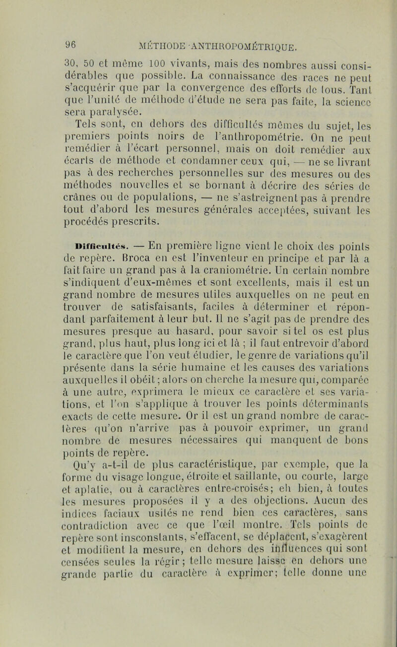 30, 50 et même 100 vivants, mais des nombres aussi consi- dérables que possible. La connaissance des races ne peut s’acquérir que par la convergence des efforts de lous. Tant que l’unité de méthode d’étude ne sera pas faite, la science sera paralysée. Tels sont, en dehors des difficultés mêmes du sujettes premiers points noirs de l’anthropométrie. On ne peut remédier à l’écart personnel, mais on doit remédier aux écarts de méthode el condamner ceux qui, — ne se livrant pas à des recherches personnelles sur des mesures ou des méthodes nouvelles et se bornant à décrire des séries de crânes ou de populations, — ne s’astreignent pas à prendre tout d’abord les mesures générales acceptées, suivant les procédés prescrits. Difficultés. — En première ligne vicnL le choix des points de repère, ffroca en est l’inventeur en principe et par là a fait faire un grand pas à la craniométrie. Un certain nombre s’indiquent d’eux-mêmes et sont excellents, mais il est un grand nombre de mesures utiles auxquelles on ne peut en trouver de satisfaisants, faciles à déterminer el répon- dant parfaitement à leur but. Il ne s’agit pas de prendre des mesures presque au hasard, pour savoir si tel os est plus grand, plus haut, plus long ici et là ; il faut entrevoir d’abord le caractère que l’on veut étudier, le genre de variations qu’il présente dans la série humaine et les causes des variations auxquelles il obéit ; alors on cherche la mesure qui, comparée à une autre, exprimera le mieux ce caractère et ses varia- tions, et l’on s’applique à trouver les points déterminants exacts de cette mesiire. Or il est un grand nombre de carac- tères qu’on n’arrive pas à pouvoir exprimer, un granit nombre de mesures nécessaires qui manquent de bons points de repère. Qu’y a-t-il de plus caractéristique, par exemple, que la forme du visage longue, étroite el saillante, ou courte, large el aplatie, ou à caractères entre-croisés; eh bien, à toutes les mesures proposées il y a des objections. Aucun des indices faciaux usités ne rend bien ces caractères, sans contradiction avec ce que l’œil montre. Tels points de repère sont insconslants, s’effacent, se déplacent, s’exagèrent et modiûent la mesure, en dehors des influences qui sont censées seules la régir; telle mesure laisse en dehors une grande partie du caractère à exprimer; telle donne une
