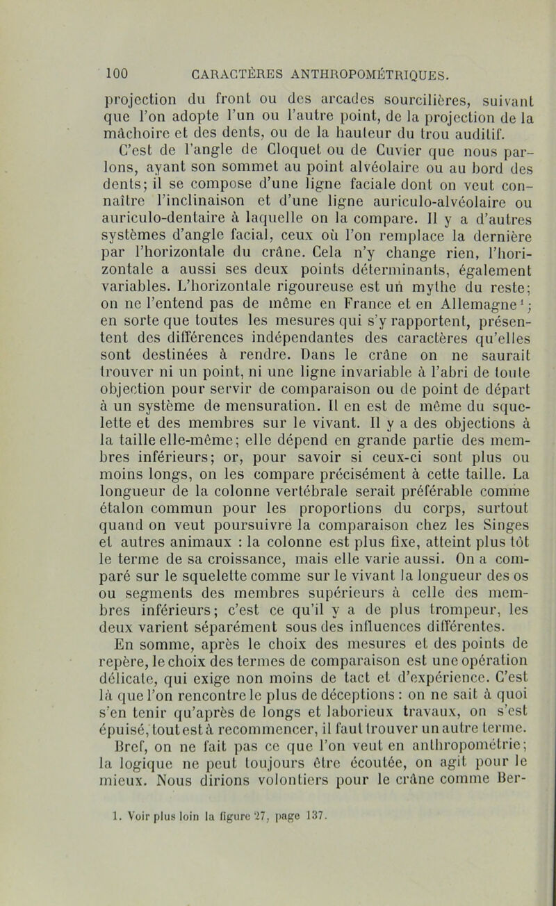 projection du front ou des arcades sourcilières, suivant que l’on adopte l’un ou l’autre point, de la projection de la mâchoire et des dents, ou de la hauteur du trou auditif. C’est de l’angle de Cloquet ou de Cuvier que nous par- lons, ayant son sommet au point alvéolaire ou au bord des dents; il se compose d’une ligne faciale dont on veut con- naître l’inclinaison et d’une ligne auriculo-alvéolaire ou auriculo-dentaire à laquelle on la compare. 11 y a d’autres systèmes d’angle facial, ceux où l’on remplace la dernière par l’horizontale du crâne. Cela n’y change rien, l’hori- zontale a aussi ses deux points déterminants, également variables. L’horizontale rigoureuse est un mythe du reste; on ne l’entend pas de même en France et en Allemagne1; en sorte que toutes les mesures qui s’y rapportent, présen- tent des différences indépendantes des caractères qu’elles sont destinées à rendre. Dans le crâne on ne saurait trouver ni un point, ni une ligne invariable à l’abri de toute objection pour servir de comparaison ou de point de départ à un système de mensuration. Il en est de môme du sque- lette et des membres sur le vivant. Il y a des objections à la taille elle-même; elle dépend en grande partie des mem- bres inférieurs; or, pour savoir si ceux-ci sont plus ou moins longs, on les compare précisément à cette taille. La longueur de la colonne vertébrale serait préférable comme étalon commun pour les proportions du corps, surtout quand on veut poursuivre la comparaison chez les Singes et autres animaux : la colonne est plus Fixe, atteint plus tôt le terme de sa croissance, mais elle varie aussi. On a com- paré sur le squelette comme sur le vivant la longueur des os ou segments des membres supérieurs à celle des mem- bres inférieurs; c’est ce qu’il y a de plus trompeur, les deux varient séparément sous des influences différentes. En somme, après le choix des mesures et des points de repère, le choix des termes de comparaison est une opération délicate, qui exige non moins de tact et d’expérience. C’est là que l’on rencontre le plus de déceptions : on ne sait à quoi s’en tenir qu’après de longs et laborieux travaux, on s’est épuisé, toutestà recommencer, il faut trouver un autre terme. Bref, on ne fait pas ce que l’on veut en anthropométrie; la logique ne peut toujours être écoutée, on agit pour le mieux. Nous dirions volontiers pour le crâne comme Ber- 1. Voir plus loin la ligure‘27, page 137.