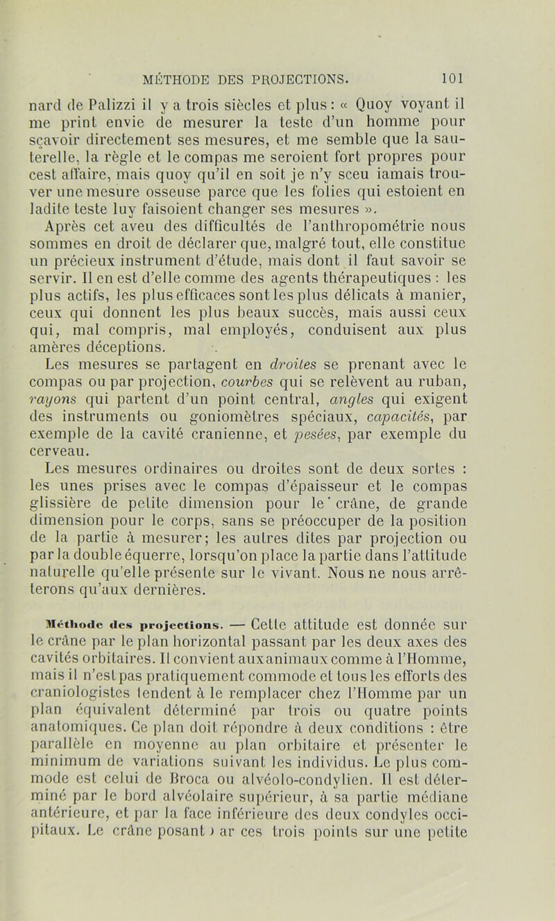 nard de Palizzi il y a trois siècles et plus: « Quoy voyant il me print envie de mesurer la teste d’un homme pour sçavoir directement ses mesures, et me semble que la sau- terelle, la règle et le compas me seroient fort propres pour cest affaire, mais quoy qu’il en soit je n’y sceu iamais trou- ver une mesure osseuse parce que les folies qui estoient en ladite teste luy faisoient changer ses mesures ». Après cet aveu des difficultés de l’anthropométrie nous sommes en droit de déclarer que, malgré tout, elle constitue un précieux instrument d’étude, mais dont il faut savoir se servir. Il en est d’elle comme des agents thérapeutiques : les plus actifs, les plus efficaces sont les plus délicats à manier, ceux qui donnent les plus beaux succès, mais aussi ceux qui, mal compris, mal employés, conduisent aux plus amères déceptions. Les mesures se partagent en droites se prenant avec le compas ou par projection, courbes qui se relèvent au ruban, rayons qui partent d’un point central, angles qui exigent des instruments ou goniomètres spéciaux, capacités, par exemple de la cavité crânienne, et pesées, par exemple du cerveau. Les mesures ordinaires ou droites sont de deux sortes : les unes prises avec le compas d’épaisseur et le compas glissière de petite dimension pour le'crâne, de grande dimension pour le corps, sans se préoccuper de la position de la partie à mesurer; les autres dites par projection ou par la double équerre, lorsqu’on place la partie dans l’attitude naturelle qu’elle présente sur le vivant. Nous ne nous arrê- terons qu’aux dernières. Méthode des projections. — Cette attitude est donnée sur le crâne par le plan horizontal passant par les deux axes des cavités orbitaires. Il convient auxanimaux comme à l'Homme, mais il n’est pas pratiquement commode et tous les efforLs des craniologistes tendent à le remplacer chez l’Homme par un plan équivalent déterminé par trois ou quatre points anatomiques. Ce plan doit répondre à deux conditions : être parallèle en moyenne au plan orbitaire et présenter le minimum de variations suivant les individus. Le plus com- mode est celui de Broca ou alvéolo-condylien. Il est déter- miné par le bord alvéolaire supérieur, à sa partie médiane antérieure, et par la face inférieure des deux condyles occi- pitaux. Le crâne posant > ar ces trois points sur une petite