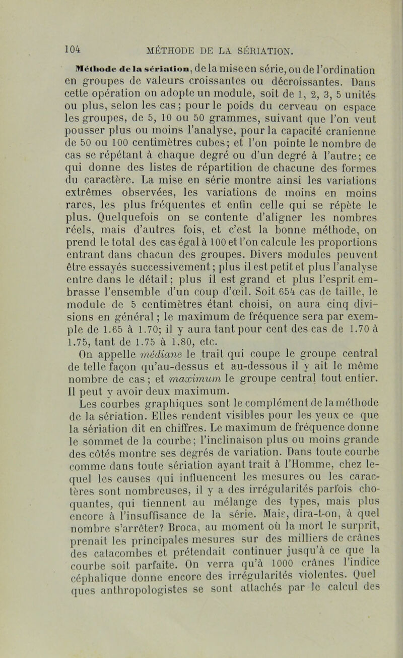Méthode «le la sériation, de la mise en série, ou de l’ordination en groupes de valeurs croissantes ou décroissantes. Dans cette opération on adopte un module, soit de 1, 2, 3, 5 unités ou plus, selon les cas; pour le poids du cerveau on espace les groupes, de 5, 10 ou 50 grammes, suivant que l’on veut pousser plus ou moins l’analyse, pour la capacité crânienne de 50 ou 100 centimètres cubes; et l’on pointe le nombre de cas se répétant à chaque degré ou d’un degré à l’autre; ce qui donne des listes de répartition de chacune des formes du caractère. La mise en série montre ainsi les variations extrêmes observées, les variations de moins en moins rares, les plus fréquentes et entin celle qui se répète le plus. Quelquefois on se contente d’aligner les nombres réels, mais d’autres fois, et c’est la bonne méthode, on prend le total des cas égal à 100 et l’on calcule les proportions entrant dans chacun des groupes. Divers modules peuvent être essayés successivement ; plus il est petit et plus l’analyse entre dans le détail; plus il est grand et plus l’esprit em- brasse l’ensemble d’un coup d’œil. Soit 654 cas de taille, le module de 5 centimètres étant choisi, on aura cinq divi- sions en général ; le maximum de fréquence sera par exem- ple de 1.65 à 1.70; il y aura tant pour cent des cas de 1.70 à 1.75, tant de 1.75 à 1.80, etc. On appelle médiane le trait qui coupe le groupe central de telle façon qu’au-dessus et au-dessous il y ait le même nombre de cas; et maximum le groupe central tout entier. Il peut y avoir deux maximum. Les courbes graphiques sont le complément de la méthode de la sériation. Elles rendent visibles pour les yeux ce que la sériation dit en chiffres. Le maximum de fréquence donne le sommet de la courbe; l’inclinaison plus ou moins grande des côtés montre ses degrés de variation. Dans toute courbe comme dans toute sériation ayant trait à l’Homme, chez le- quel les causes qui influencent les mesures ou les carac- tères sont nombreuses, il y a des irrégularités parfois cho- quantes, qui tiennent au mélange des types, mais plus encore à l’insuffisance de la série. Mais, dira-t-on, à quel nombre s’arrêter? Broca, au moment où la mort le surprit, prenait les principales mesures sur des milliers de crânes des catacombes et prétendait continuer jusqu’à ce que la courbe soit parfaite. On verra qu’à 1000 crânes 1 indice céphalique donne encore des irrégularités violentes. Quel ques anthropologistes se sont attachés par le calcul des