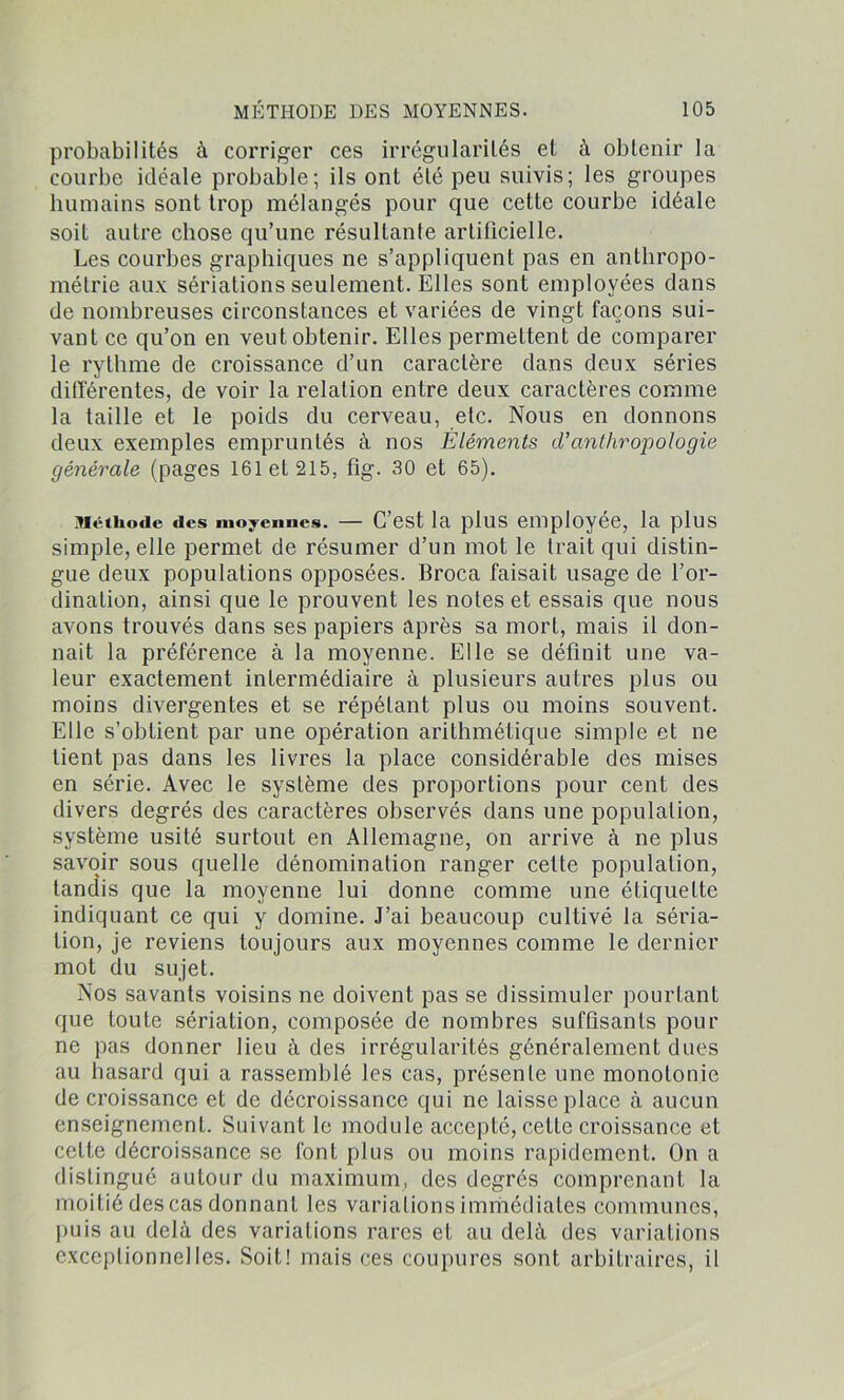 probabilités à corriger ces irrégularités et à obtenir la courbe idéale probable; ils ont été peu suivis; les groupes humains sont trop mélangés pour que cette courbe idéale soit autre chose qu’une résultante artificielle. Les courbes graphiques ne s’appliquent pas en anthropo- métrie aux sériations seulement. Elles sont employées dans de nombreuses circonstances et variées de vingt façons sui- vant ce qu’on en veut obtenir. Elles permettent de comparer le rythme de croissance d’un caractère dans deux séries différentes, de voir la relation entre deux caractères comme la taille et le poids du cerveau, etc. Nous en donnons deux exemples empruntés à nos Éléments d’anthropologie générale (pages 161 et 215, tîg. 30 et 65). Méthode des moyennes. — C’est la plus employée, la plus simple, elle permet de résumer d’un mot le trait qui distin- gue deux populations opposées. Broca faisait usage de l’or- dination, ainsi que le prouvent les notes et essais que nous avons trouvés dans ses papiers après sa mort, mais il don- nait la préférence à la moyenne. Elle se définit une va- leur exactement intermédiaire à plusieurs autres plus ou moins divergentes et se répétant plus ou moins souvent. Elle s’obtient par une opération arithmétique simple et ne tient pas dans les livres la place considérable des mises en série. Avec le système des proportions pour cent des divers degrés des caractères observés dans une population, système usité surtout en Allemagne, on arrive à ne plus savoir sous quelle dénomination ranger cette population, tandis que la moyenne lui donne comme une étiquette indiquant ce qui y domine. J’ai beaucoup cultivé la séria- tion, je reviens toujours aux moyennes comme le dernier mot du sujet. Nos savants voisins ne doivent pas se dissimuler pourtant que toute sériation, composée de nombres suffisants pour ne pas donner lieu à des irrégularités généralement dues au hasard qui a rassemblé les cas, présente une monotonie de croissance et de décroissance qui ne laisse place à aucun enseignement. Suivant le module accepté, cette croissance et cette décroissance se font plus ou moins rapidement. On a distingué autour du maximum, des degrés comprenant la moitié des cas donnant les variations immédiates communes, puis au delà des variations rares et au delà des variations exceptionnelles. Soit! mais ces coupures sont arbitraires, il