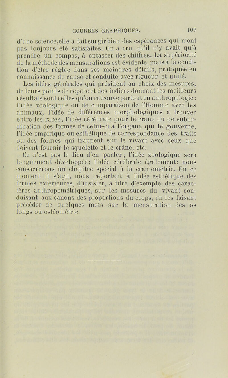 d’une science,elle a fait surgir bien des espérances qui n’onl pas toujours été satisfaites. On a cru qu’il n’y avait qu’à prendre un compas, à entasser des chiffres. La supériorité de la méthode des mensurations est évidente, mais à la condi- tion d’être réglée dans ses moindres détails, pratiquée en connaissance de cause et conduite avec rigueur et unité. Les idées générales qui président au choix des mesures, de leurs points de repère et des indices donnant les meilleurs résultats sont celles qu’on retrouve partout en anthropologie: l’idée zoologique ou de comparaison de l’IIomme avec les animaux, l’idée de différences morphologiques à trouver entre les races, l’idée cérébrale pour le crâne ou de subor- dination des formes de celui-ci à l’organe qui le gouverne, l’idée empirique ou esthétique de correspondance des traits ou des formes qui frappent sur le vivant avec ceux que doivent fournir le squelette et le crâne, etc. Ce n’est pas le lieu d’en parler ; l'idée zoologique sera longuement développée; l’idée cérébrale également; nous consacrerons un chapitre spécial à la craniométrie. En ce moment il s’agit, nous reportant à l’idée esthétique des formes extérieures, d’insister, à titre d’exemple des carac- tères anthropométriques, sur les mesures du vivant con- duisant aux canons des proportions du corps, en les faisant précéder de quelques mots sur la mensuration des os longs ou osléomélrie.