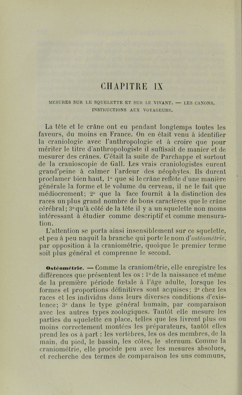 MESURES SUR LE SQUELETTE ET SUR LE VIVANT. — LES CANONS. INSTRUCTIONS AUX VOYAGEURS. La têle et le crâne ont eu pendant longtemps toutes les faveurs, du moins en France. On en était venu à identifier la craniologie avec l’anthropologie et à croire que pour mériter le titre d’anthropologiste il suffisait de manier et de mesurer des crânes. C’était la suite de Parchappe et surtout de la cranioscopie de Gall. Les vrais craniologistes eurent grand’peine à calmer l’ardeur des néophytes. Ils durent proclamer bien haut, 1° que si le crâne reflète d’une manière générale la forme et le volume du cerveau, il ne le fait que médiocrement; 2° que la face fournit à la distinction des races un plus grand nombre de bons caractères que le crâne cérébral; 3°qu’à côté de la tête il y a un squelette non moins intéressant à étudier comme descriptif et comme mensura- tion. L’attention se porta ainsi insensiblement sur ce squelette, et peu à peu naquit la branche qui porte le nom d’ostéométrie, par opposition à la craniométrie, quoique le premier terme soit plus général et comprenne le second. o.stéomcti-ie. — Comme la craniométrie, elle enregistre les différences que présentent les os : 1° de la naissance et même de la première période fœtale à l’âge adulte, lorsque les formes et proportions définitives sont acquises; 2° chez les races et les individus dans leurs diverses conditions d’exis- tence; 3° dans le type général humain, par comparaison avec les autres types zoologiques. Tantôt elle mesure les parties du squelette en place, telles que les livrent plus ou moins correctement montées les préparateurs, tantôt elles prend les os à part : les vertèbres, les os des membres, de la main, du pied, le bassin, les côtes, le sternum. Comme la craniométrie, elle procède peu avec les mesures absolues, et recherche des termes de comparaison les uns communs,