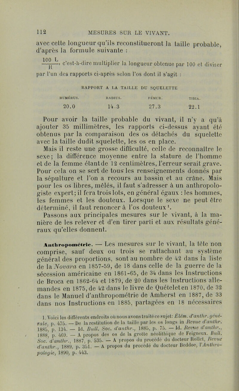 avec celle longueur qu’ils reconstilueront la taille probable, d’après la formule suivante : ~TT~’ c’es^à^'re multiplier la longueur obtenue par 100 et diviser par l’un des rapports ci-après selon l’os dont il s’agit : RAPPORT A I.A TAILLE DU SQUELETTE HUMÉRUS. RADIUS. FÉMUR. TIBIA. 20.0 14.3 27.3 22.1 Pour avoir la taille probable du vivant, il n’y a qu’à ajouter 35 millimètres, les rapports ci-dessus ayant été obtenus par la comparaison des os détachés du squelette avec la taille dudit squelette, les os en place. Mais il reste une grosse difficulté, celle de reconnaître le sexe; la différence moyenne entre la stature de l’homme et de la femme étantde 12 centimètres, l’erreur serait grave. Pour cela on se sert de tous'les renseignements donnés par la sépulture et l’on a recours au bassin et au crâne. Mais pour les os libres, mêlés, il faut s’adresser à un anthropolo- giste expert; il fera trois lots, en général égaux : les hommes, les femmes et les douteux. Lorsque le sexe ne peut être déterminé, il faut renoncer à l’os douteux1. Passons aux principales mesures sur le vivant, à la ma- nière de les relever et d’en tirer parti et aux résultats géné- raux qu’elles donnent. Anthropométrie. — Les mesures sur le vivant, la tête non comprise, sauf deux ou trois se rattachant au système général des proportions, sont au nombre de 42 dans la liste de la Novara en 1857-59, de 18 dans celle de la guerre de la sécession américaine en 1861-65, de 34 dans les Instructions de Broca en 1862-64 et 1879, de 20 dans les Instructions alle- mandes en 1875, de 42 dans le livre de Quételeten 1870, de 32 dans le Manuel d’anthropométrie de Amherst en 1887, de 33 dans nos Instructions en 1885, partagées en 18 nécessaires 1. Voici les différents endroits où nous avons traité ce sujet: Êlém. d'anthr. géné- rale, p. 475. — De la restitution de la taille par les os longs in Revue d'anthr. 1885, p. 134. — Id. Bull. Soc. d'anthr., 1885, p. 75. — Id. Revue d'anllir., 1888, p. 4G9. — A propos des os de la grotte néolithique de Feigneux. Bull. Soc.’d’anthr., 1887, p. 535. — A propos du procédé du docteur Rollct, Revue d'anthr., 1889, p. 351. — A propos du procédé du docteur Bcddoe, VAnthro- pologie, 1890, p. 443.