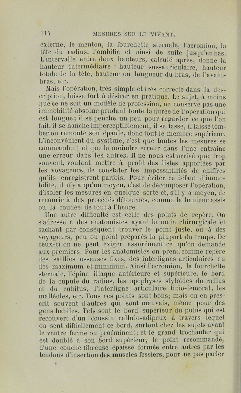 externe, le menlon, la fourchette sternale, l’acromion, lu tête du radius, l’ombilic et ainsi de suite jusqu’en bas. L’intervalle entre deux hauteurs, calculé après, donne la hauteur intermédiaire : hauteur sus-auriculaire, hauteur totale de la tête, hauteur ou longueur du bras, de l’avant- bras, etc. Mais l’opération, très simple et très correcte dans la des- cription, laisse fort à désirer en pratique. Le sujet, à moins que ce ne soit un modèle de profession, ne conserve pas une immobilité absolue pendant toute laduréede l’opération qui est longue; il se penche un peu pour regarder ce que l’on fait, il se hanche imperceptiblement, il se lasse, il laisse tom- ber ou remonte son épaule, donc tout le membre supérieur. L’inconvénient du système, c’est que toutes les mesures se commandent et que la moindre erreur dans l’une entraîne une erreur dans les autres. Il ne nous est arrivé que trop souvent, voulant mettre à profit des listes apportées par les voyageurs, de constater les impossibilités de chiffres qu’ils enregistrent parfois. Pour éviter ce défaut d’immo- bilité, il n’y a qu’un moyen, c’est de décomposer l’opération, d’isoler les mesures en quelque sorte et, s’il y a moyen, de recourir à de's procédés détournés, comme la hauteur assis ou la coudée de tout à l’heure. Une autre difficulté est celle des points de repère. On s’adresse à des anatomistes ayant la main chirurgicale et sachant par conséquent trouver le point juste, ou à des voyageurs, peu ou point préparés la plupart du temps. De ceux-ci on ne peut exiger assurément ce qu’on demande aux premiers. Pour les anatomistes on prend comme repère des saillies osseuses fixes, des interlignes articulaires eu des maximum et minimum. Ainsi l’acromion, la fourchette sternale, l’épine iliaque antérieure et supérieure, le bord de la cupule du radius, les apophyses styloïdes du radius et du cubitus, l’interligne articulaire tibio-fémoral, les malléoles, etc. Tous ces points sont bons; mais on en pres- crit souvent d’autres qui sont mauvais, même pour des gens habiles. Tels sont le bord supérieur du pubis qui est recouvert d’un coussin cellulo-adipeux à travers lequel on sent difficilement ce bord, surtout chez les sujets ayant le ventre ferme ou proéminent; et le grand trochanter qui est doublé à son bord supérieur, le point recommandé, d’une couche fibreuse épaisse formée entre autres par les tendons d’insertion des muscles fessiers, pour ne pas parler
