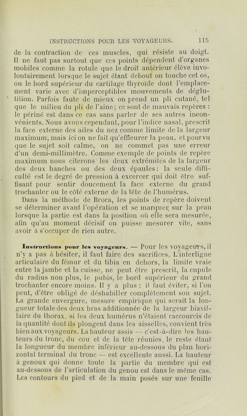 de la contraction de ces muscles, qui résiste au doigt. 11 ne faut pas surtout que ces points dépendent d’organes mobiles comme la rotule que le droit antérieur élève invo- lontairement lorsque le sujet étant debout on touche cet os, ou le bord supérieur du cartilage thyroïde dont l’emplace- ment varie avec d’imperceptibles mouvements de déglu- tition. Parfois faute de mieux on prend un pli cutané, tel que le milieu du pli de l’aine; ce sont de mauvais repères : le périné est dans ce cas sans parler de ses autres incon- vénients. Nous avons cependant, pour l’indice nasal, prescrit la face externe des ailes du nez comme limite de la largeur maximum, mais ici on ne fait qu’effleurer la peau, et pourvu que le sujet soit calme, on ne commet pas une erreur d’un demi-millimètre. Comme exemple de points de repère maximum nous citerons les deux extrémités de la largeur des deux hanches ou des deux épaules: la seule diffi- culté est le degré de pression à excercer qui doit être- suf- fisant pour sentir doucement la face externe du grand trochanter ou le côté externe de la tête de l’humérus. Dans la méthode de Broca, les points de repère doivent se déterminer avant l’opération et se marcjuei; sur la peau lorsque la partie est dans la position où elle sera mesurée, afin qu’au moment décisif on puisse mesurer vite, sans avoir à s’occuper de rien autre. Instructions pour les voyageurs. — Pour les VOyageUl'S, il n’y a pas à hésiter, il faut faire des sacrifices, L’interligne articulaire du fémur et du tibia en dehors, la limite vraie entre la jambe et la cuisse, ne peut être prescrit, la cupule du radius non plus, le pubis, le bord supérieur du grand trochanter encore moins. Il y a plus : il faut éviter, si l’on peut, d’être obligé de déshabiller complètement son sujet. La grande envergure, mesure empirique qui serait la lon- gueur totale des deux bras additionnée de la largeur biaxil- laire du thorax, si les deux humérus n’étaient raccourcis de la quantité dont ils plongent dans les aisselles, convient très bien aux voyageurs. La hauteur assis -—c’est-à-dire les hau- teurs du Ironc, du cou et de la tête réunies, le reste étant la longueur du membre inférieur au-dessous du plan hori- zontal terminal du tronc — est excellente aussi. La hauteur à genoux qui donne toute la partie du membre qui est au-dessous de l’articulation du genou est dans le même cas. Les contours du pied et de la main posés sur une feuille