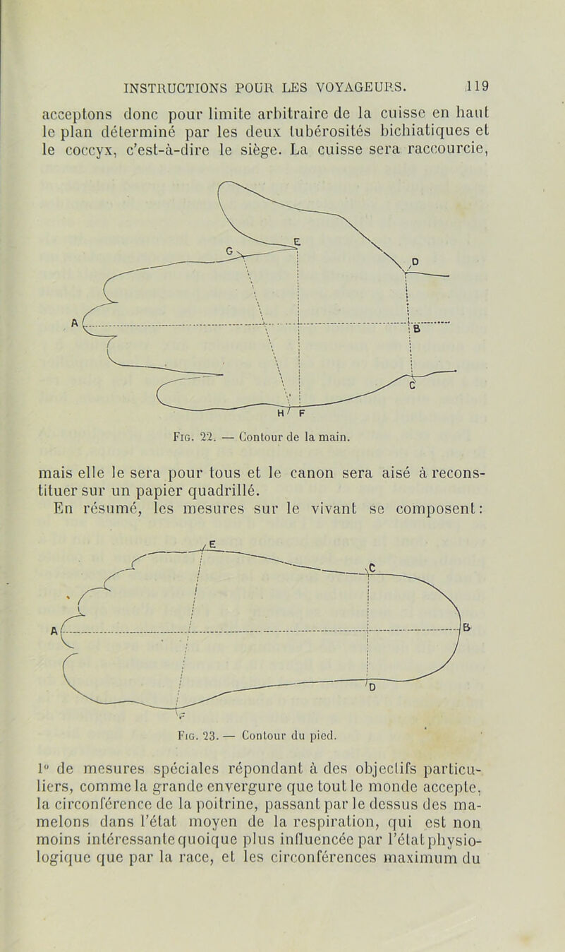 acceptons donc pour limite arbitraire de la cuisse en liant le plan déterminé par les deux tubérosités bichiatiques et le coccyx, c’est-à-dire le siège. La cuisse sera raccourcie, mais elle le sera pour tous et le canon sera aisé à recons- tituer sur un papier quadrillé. En résumé, les mesures sur le vivant se composent: 1° de mesures spéciales répondant à des objectifs particu- liers, comme la grande envergure que tout le monde accepte, la circonférence de la poitrine, passant par le dessus des ma- melons dans l’état moyen de la respiration, qui est non moins intéressante quoique plus influencée par l’état physio- logique que par la race, et les circonférences maximum du