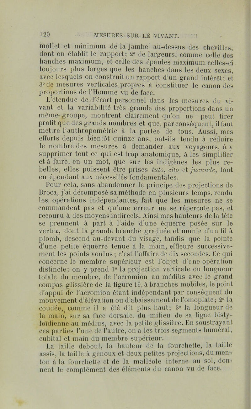mollet et minimum de la jambe au-dessus des chevilles, dont on établit le rapport; 2° de largeurs, comme celle des hanches maximum, et celle des épaules maximum celles-ci toujours plus larges que les hanches dans les deux sexes, avec lesquels on construit un rapport d’un grand intérêt; et 3° de mesures verticales propres à constituer le canon des proportions de l’Homme vu de face. L’étendue de l’écart personnel dans les mesures du vi- vant et la variabilité très grande des proportions dans un même groupe, montrent clairement qu’on ne peut tirer profit que des grands nombres et que, par conséquent, il faut mettre l’anthropométrie à la portée de tous. Aussi, mes efforts depuis bientôt quinze ans, ont-ils tendu h réduire le nombre des mesures à demander aux voyageurs, à y supprimer tout ce qui est trop anatomique, à les simplifier et à faire, en un mot, que sur les indigènes les plus re- belles, elles puissent être prises tuto, cito et jucunde, tout en épondant aux nécessités fondamentales. Pour cela, sans abandonner le principe des projections de Broca, j’ai décomposé sa méthode en plusieurs temps, rendu les opérations indépendantes, fait que les mesures ne se commandent pas et qu’une erreur ne se répercute pas, et recouru à des moyens indirects. Ainsi mes hauteurs de la tête se prennent à part à l'aide d’une équerre posée sur le vertex, dont la grande branche graduée et munie d’un fil à plomb, descend au-devant du visage, tandis que la pointe d’une petite équerre tenue à la main, effleure successive- ment les points voulus ; c’est l’affaire de dix secondes. Ce qui concerne le membre supérieur est l’objet d’une opération distincte; on y prend 1° la projection verticale ou longueur totale du membre, de l’acromion au médius avec le grand compas glissière de la figure 19, à branches mobiles, le point d’appui de l'acromion étant indépendant par conséquent du mouvement d’élévation ou d’abaissement de l’omoplate; 2U la coudée,_ comme il a été dit plus haut; 3° la longueur de la main, sur sa face dorsale, du milieu de sa ligne bisly- loïdienne au médius, avec la petite glissière. En soustrayant ces parties l’une de l’autre, on a les trois segments huméral, cubital et main du membre supérieur. La taille debout, la hauteur de la fourchette, la taille assis, la taille à genoux et deux petites projections, du men-> ton à la fourchette eL de la malléole interne au sol, don- nent le complément des éléments du canon vu de face.