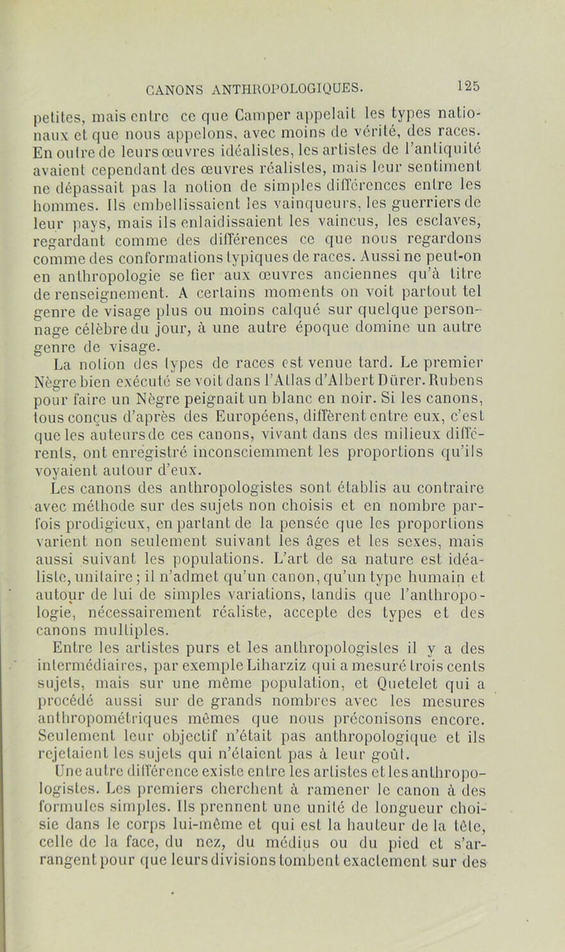 petites, mais entre ce que Camper appelait les types natio- naux et que nous appelons, avec moins de vérité, des races. En outre de leurs œuvres idéalistes, les artistes de l’antiquité avaient cependant des œuvres réalistes, mais leur sentiment ne dépassait pas la notion de simples différences entre les hommes. Ils embellissaient les vainqueurs, les guerriers de leur pays, mais ils enlaidissaient les vaincus, les esclaves, regardant comme des différences ce que nous regardons comme des conformations typiques de races. Aussi ne peut-on en anthropologie se fier aux œuvres anciennes qu’à titre de renseignement. A certains moments on voit partout tel genre de visage plus ou moins calqué sur quelque person- nage célèbre du jour, à une autre époque domine un autre genre de visage. La notion des types de races est venue tard. Le premier Nègre bien exécuté se voit dans l’Atlas d’Albert Dürer. Rubens pour faire un Nègre peignait un blanc en noir. Si les canons, tous conçus d’après des Européens, diffèrent entre eux, c’est que les auteursde ces canons, vivant dans des milieux diffé- rents, ont enregistré inconsciemment les proportions qu’ils voyaient autour d’eux. Les canons des anthropologistes sont établis au contraire avec méthode sur des sujets non choisis et en nombre par- fois prodigieux, en partant de la pensée que les proportions varient non seulement suivant les âges et les sexes, mais aussi suivant les populations. L’art de sa nature est idéa- liste, unitaire ; il n’admet qu’un canon, qu’un type humain et autour de lui de simples variations, tandis que l’anthropo- logie, nécessairement réaliste, accepte des types et des canons multiples. Entre les artistes purs et les anthropologistes il y a des intermédiaires, par exemple Liharziz qui a mesuré trois cents sujets, mais sur une même population, et Quetelet qui a procédé aussi sur de grands nombres avec les mesures anthropométriques mêmes que nous préconisons encore. Seulement leur objectif n’était pas anthropologique et ils rejetaient les sujets qui n’étaient pas à leur goût. Une autre différence existe entre les artistes et les anthropo- logistes. Les premiers cherchent à ramener le canon à des formules simples. Ils prennent une unité de longueur choi- sie dans le corps lui-même et qui est la hauteur de la tête, celle de la face, du nez, du médius ou du pied et s’ar- rangent pour que leurs divisions tombent exactement sur des