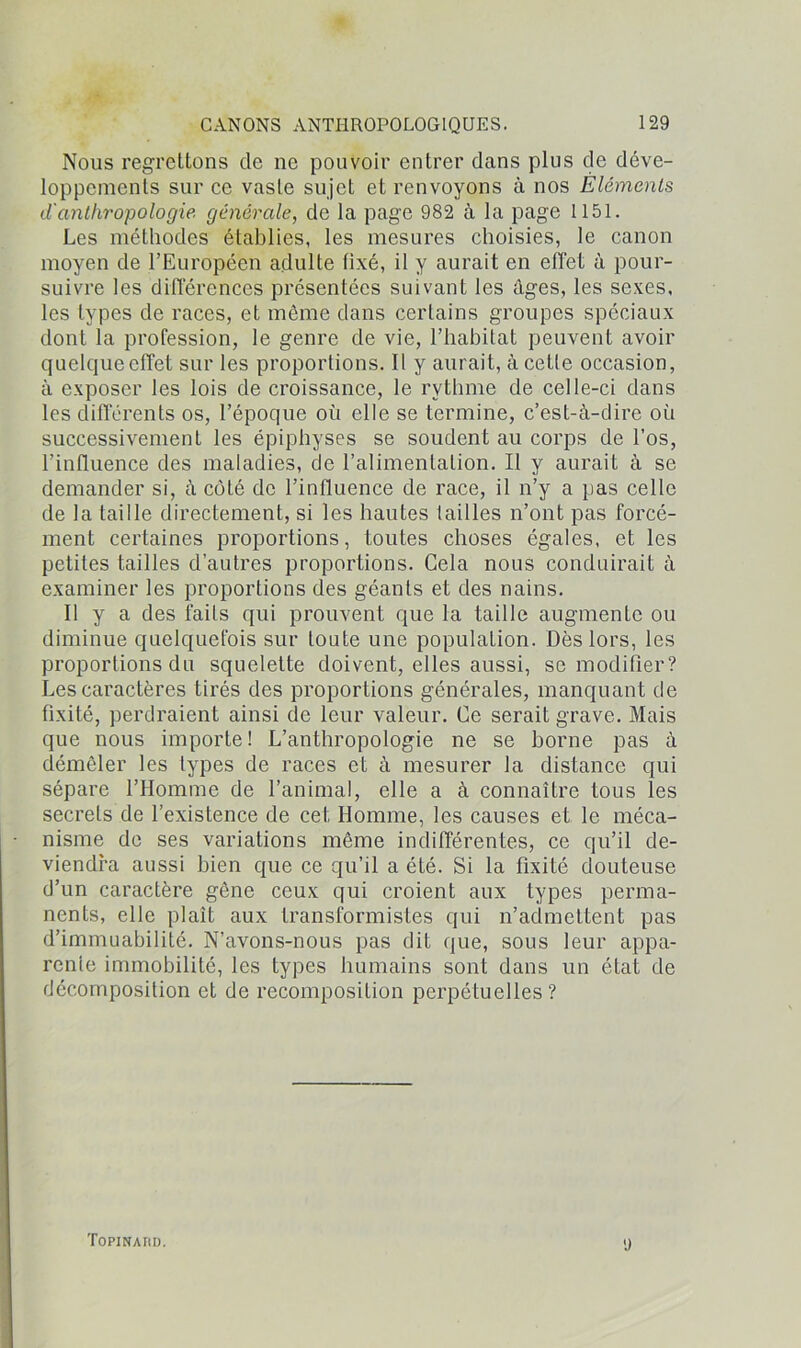 Nous regrettons cle ne pouvoir entrer dans plus de déve- loppements sur ce vaste sujet et renvoyons à nos Éléments d'anthropologie générale, de la page 982 à la page 1151. Les méthodes établies, les mesures choisies, le canon moyen de l’Européen adulte fixé, il y aurait en effet à pour- suivre les différences présentées suivant les âges, les sexes, les types de races, et môme dans certains groupes spéciaux dont la profession, le genre de vie, l’habitat peuvent avoir quelque effet sur les proportions. Il y aurait, à cette occasion, à exposer les lois de croissance, le rythme de celle-ci dans les différents os, l’époque où elle se termine, c’est-à-dire où successivement les épiphyses se soudent au corps de l’os, l’influence des maladies, de l’alimentation. Il y aurait à se demander si, à côté de l’influence de race, il n’y a pas celle de la taille directement, si les hautes tailles n’ont pas forcé- ment certaines proportions, toutes choses égales, et les petites tailles d’autres proportions. Cela nous conduirait à examiner les proportions des géants et des nains. Il y a des faits qui prouvent que la taille augmente ou diminue quelquefois sur toute une population. Dès lors, les proportions du squelette doivent, elles aussi, se modifier? Les caractères tirés des proportions générales, manquant de fixité, perdraient ainsi de leur valeur. Ce serait grave. Mais que nous importe ! L’anthropologie ne se borne pas à démêler les types de races et à mesurer la distance qui sépare l’Homme de l’animal, elle a à connaître tous les secrets de l’existence de cet Homme, les causes et le méca- nisme de ses variations même indifférentes, ce qu’il de- viendra aussi bien que ce qu’il a été. Si la fixité douteuse d’un caractère gêne ceux qui croient aux types perma- nents, elle plaît aux transformistes qui n’admettent pas d’immuabilité. N’avons-nous pas dit que, sous leur appa- renle immobilité, les types humains sont dans un état de décomposition et de recomposition perpétuelles? Topinard. 'J