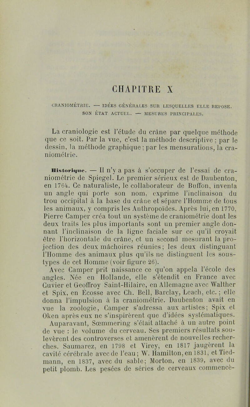 CHAPITRE X CRANIOMÉTRIE. •— IDEES GENERALES SUR LESQUELLES ELLE REPOSE. SON ÉTAT ACTUEL. — MESURES PRINCIPALES. La craniologie est l’étude du crâne par quelque méthode que ce soit. Par la vue, c’est la méthode descriptive; par le dessin, la méthode graphique ; par les mensurations, la cra- niométrie. Historique. — Il n’y a pas à s’occuper de l’essai de cra- niométrie de Spiegel. Le premier sérieux est de Daubenton, en 1764. Ce naturaliste, le collaborateur de Bulïon, inventa un angle qui porte son nom, exprime l’inclinaison du trou occipital à la hase du crâne et sépare l’Homme de tous les animaux, y compris les Anthropoïdes. Après lui, en 1770, Pierre Camper créa tout un système de craniométrie dont les deux traits les plus importants sont un premier angle don- nant l’inclinaison de la ligne faciale sur ce qu’il croyait être l'horizontale du crâne, et un second mesurant la pro- jection des deux mâchoires réunies; les deux distinguant l’Homme des animaux plus qu’ils ne distinguent les sous- types de cet Homme (voir figure 26). Avec Camper prit naissance ce qu’on appela l’école des angles. Née en Hollande, elle s’étendit en France avec Cuvier et Geoffroy Saint-Hilaire, en Allemagne avec Walthcr et Spix, en Écosse avec Ch. Bell, Barclay, Lcach, etc. ; elle donna l’impulsion à la craniométrie. Daubenton avait en vue la zoologie, Camper s’adressa aux artistes; Spix et Üken après eux ne s’inspirèrent que d’idées systématiques. Auparavant, Sœmmering s’était attaché à un autre point de vue : le volume du cerveau. Ses premiers résultats sou- levèrent des controverses et amenèrent de nouvelles recher- ches. Saumurez, en 1798 et Virey, en 1817 jaugèrent la cavité cérébrale avec de l’eau; W. Hamilton, en 1831, et Tied- mann, en 1837, avec du sable; Morton, en 1839, avec du petit plomb. Les pesées de séries de cerveaux commencé-