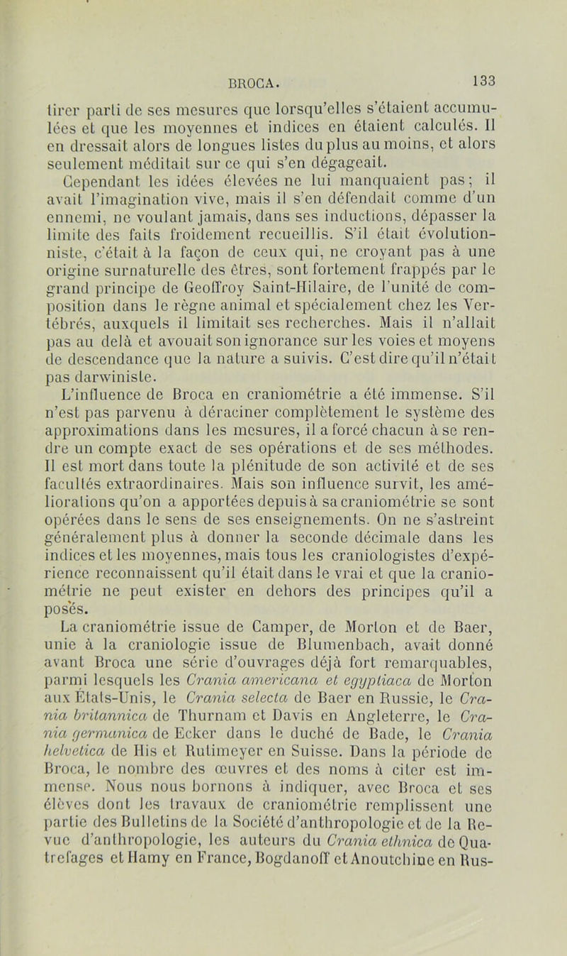 tirer parti de scs mesures que lorsqu’elles s’étaient accumu- lées et que les moyennes et indices en étaient calculés. 11 en dressait alors de longues listes du plus au moins, et alors seulement méditait sur ce qui s’en dégageait. Cependant les idées élevées ne lui manquaient pas; il avait l’imagination vive, mais il s’en défendait comme d’un ennemi, ne voulant jamais, dans ses inductions, dépasser la limite des faits froidement recueillis. S’il était évolution- niste, c’était à la façon de ceux qui, ne croyant pas à une origine surnaturelle des êtres, sont fortement frappés par le grand principe de Geoffroy Saint-Hilaire, de l'unité de com- position dans le règne animal et spécialement chez les Ver- tébrés, auxquels il limitait ses recherches. Mais il n’allait pas au delà et avouait son ignorance sur les voies et moyens de descendance que la nature a suivis. C’est dire qu’il n’était pas danvinisle. L’influence de Broca en craniométrie a été immense. S’il n’est pas parvenu à déraciner complètement le système des approximations dans les mesures, il a forcé chacun à se ren- dre un compte exact de ses opérations et de ses méthodes. Il est mort dans toute la plénitude de son activité et de ses facultés extraordinaires. Mais son influence suivit, les amé- liorations qu’on a apportées depuis à sa craniométrie se sont opérées dans le sens de ses enseignements. On ne s’astreint généralement plus à donner la seconde décimale dans les indices et les moyennes, mais tous les craniologistes d’expé- rience reconnaissent qu’il était dans le vrai et que la cranio- métrie ne peut exister en dehors des principes qu’il a poses. La craniométrie issue de Camper, de Morton et de Baer, unie à la craniologie issue de Blumenbach, avait donné avant Broca une série d’ouvrages déjà fort remarquables, parmi lesquels les Crania americana et eggpliaca de MorLon aux États-Unis, le Crania selecla de Baer en Russie, le Cra- nia britannica de Thurnam et Davis en Angleterre, le Cra- nia germanica de Ecker dans le duché de Bade, le Crania helvetica de His et Rutimeyer en Suisse. Dans la période de Broca, le nombre des œuvres et des noms à citer est im- mense. Nous nous bornons à indiquer, avec Broca et ses élèves dont les travaux de craniométrie remplissent une partie des Bulletins de la Société d’anthropologie et de la Re- vue d’anthropologie, les auteurs du Crania elhnica de Qua- trefages etllamy en France, Bogdanoff et Anoutchiue en Rus-