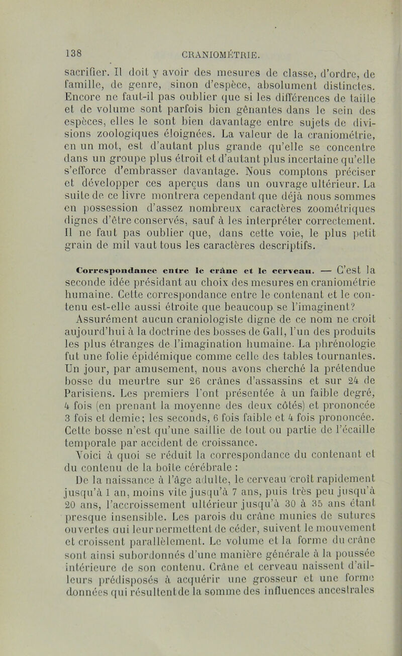 sacrifier. Il doit y avoir des mesures de classe, d’ordre, de famille, de genre, sinon d’espèce, absolument distinctes. Encore ne faut-il pas oublier que si les différences de taille et de volume sont parfois bien gênantes dans le sein des espèces, elles le sont bien davantage entre sujets de divi- sions zoologiques éloignées. La valeur de la craniométrie, en un mot, est d’autant plus grande qu’elle se concentre dans un groupe plus étroit et d’autant plus incertaine qu’elle s’efforce d’embrasser davantage. Nous comptons préciser et développer ces aperçus dans un ouvrage ultérieur. La suite de ce livre montrera cependant que déjà nous sommes en possession d’assez nombreux caractères zoométriques dignes d’être conservés, sauf à les interpréter correctement. Il ne faut pas oublier que, dans cette voie, le plus petit grain de mil vaut tous les caractères descriptifs. Correspondance entre le crâne et le cerveau. — C’est la seconde idée présidant au choix des mesures en craniométrie humaine. Cette correspondance entre le contenant et le con- tenu est-elle aussi étroite que beaucoup se l’imaginent? Assurément aucun craniologisle digne de ce nom ne croit aujourd’hui à la doctrine des bosses de GaiI, l’un des produits les plus étranges de l’imagination humaine. La phrénologie fut une folie épidémique comme celle des tables tournailles. Un jour, par amusement, nous avons cherché la prétendue bosse du meurtre sur 26 crânes d’assassins et sur 24 de Parisiens. Les premiers l’ont présentée à un faible degré, 4 fois (en prenant la moyenne des deux côtés) et prononcée 3 fois et demie; les seconds, 6 fois faible et 4 fois prononcée. Cette bosse n’est qu’une saillie de tout ou partie de l’écaille temporale par accident de croissance. Voici à quoi se réduit la correspondance du contenant et du contenu de la boîte cérébrale : De la naissance à l’âge adulte, le cerveau croît rapidement jusqu’à 1 an, moins vite jusqu’à 7 ans, puis très peu jusqu’à 20 ans, l’accroissement ultérieur jusqu’à 30 à 35 ans étant presque insensible. Les parois du crâne munies de sutures ouvertes ciui leur nermettent de céder, suivent le mouvement et croissent parallèlement. Le volume et la forme du crâne sont ainsi subordonnés d’une manière générale à la poussée intérieure de son contenu. Crâne et cerveau naissent d ail- leurs prédisposés à acquérir une grosseur et une forme données qui résultent de la somme des influences ancestrales