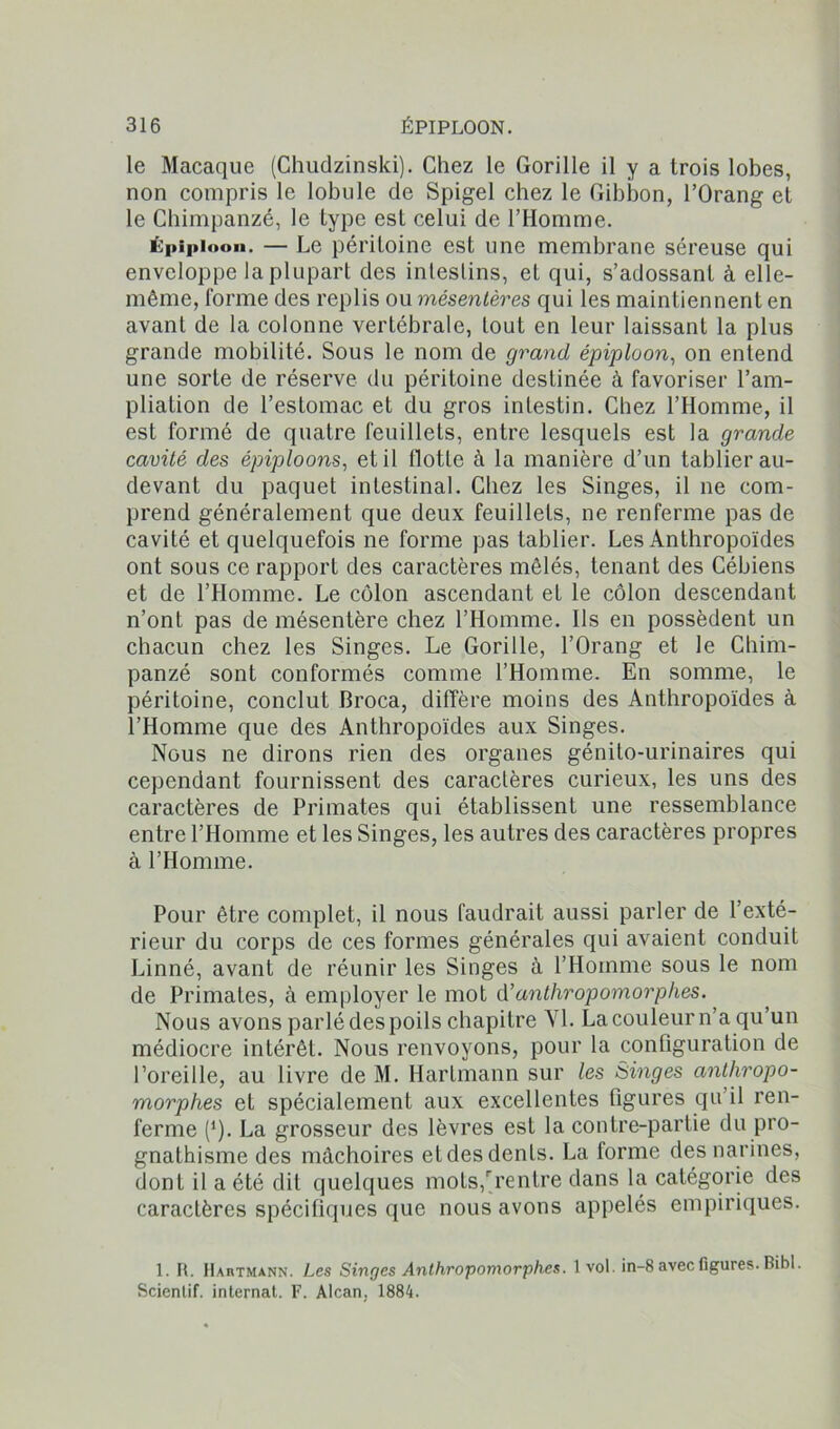 le Macaque (Ghudzinski). Chez le Gorille il y a trois lobes, non compris le lobule de Spigel chez le Gibbon, l’Orang et le Chimpanzé, le type est celui de l’Homme. Épiploon. — Le péritoine est une membrane séreuse qui enveloppe la plupart des intestins, et qui, s’adossant à elle- même, forme des replis ou mésentères qui les maintiennent en avant de la colonne vertébrale, tout en leur laissant la plus grande mobilité. Sous le nom de grand épiploon, on entend une sorte de réserve du péritoine destinée à favoriser l’am- pliation de l’estomac et du gros intestin. Chez l’Homme, il est formé de quatre feuillets, entre lesquels est la grande cavité des épiploons, et il flotte à la manière d’un tablier au- devant du paquet intestinal. Chez les Singes, il ne com- prend généralement que deux feuillets, ne renferme pas de cavité et quelquefois ne forme pas tablier. Les Anthropoïdes ont sous ce rapport des caractères mêlés, tenant des Cébiens et de l’Homme. Le côlon ascendant et le côlon descendant n’ont pas de mésentère chez l’Homme. Ils en possèdent un chacun chez les Singes. Le Gorille, l’Orang et le Chim- panzé sont conformés comme l’Homme. En somme, le péritoine, conclut Broca, diffère moins des Anthropoïdes à l’Homme que des Anthropoïdes aux Singes. Nous ne dirons rien des organes génito-urinaires qui cependant fournissent des caractères curieux, les uns des caractères de Primates qui établissent une ressemblance entre l’Homme et les Singes, les autres des caractères propres à l’Homme. Pour être complet, il nous faudrait aussi parler de l’exté- rieur du corps de ces formes générales qui avaient conduit Linné, avant de réunir les Singes à l’Homme sous le nom de Primates, à employer le mot d’anthropomorphes. Nous avons parlé despoils chapitre VI. La couleur n’a qu’un médiocre intérêt. Nous renvoyons, pour la configuration de l’oreille, au livre de M. Hartmann sur les Singes anthropo- morphes et spécialement aux excellentes figures qu’il ren- ferme (*). La grosseur des lèvres est la contre-partie du pro- gnathisme des mâchoires etdes dents. La forme des narines, dont il a été dit quelques mots,rrentre dans la catégorie des caractères spécifiques que nous avons appelés empiriques. 1. II. Hartmann. Les Singes Anthropomorphes. 1 vol. in-8 avec figures. Bibl. Scientif. internat. F. Alcan, 1884.