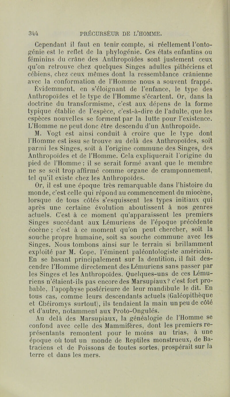 Cependant il faut en tenir compte, si réellement l’onto- génie est le reflet de la phylogénie. Ces états enfantins ou féminins du crâne des Anthropoïdes sont justement ceux qu’on retrouve chez quelques Singes adultes pithéciens et cébiens, chez ceux mêmes dont la ressemblance crânienne avec la conformation de l’Homme nous a souvent frappé. Évidemment, en s’éloignant de l’enfance, le type des Anthropoïdes et le type de l’Homme s’écartent. Or, dans la doctrine du transformisme, c’est aux dépens de la forme typique établie de l’espèce, c’est-à-dire de l’adulte, que les espèces nouvelles se forment par la lutte pour l’existence. L’Homme ne peut donc être descendu d’un Anthropoïde. M. Yogt est ainsi conduit à croire que le type dont l’Homme est issu se trouve au delà des Anthropoïdes, soit parmi les Singes, soit à l’origine commune des Singes, des Anthropoïdes et de l’Homme. Cela expliquerait l'origine du pied de l’Homme : il se serait formé avant que le membre ne se soit trop affirmé comme organe de cramponnement, tel qu’il existe chez les Anthropoïdes. Or, il est une époque très remarquable dans l’histoire du monde, c’est celle qui répond au commencement du miocène, lorsque de tous côtés s’esquissent les types initiaux qui après une certaine évolution aboutissent à nos genres actuels. C’est à ce moment qu’apparaissent les premiers Singes succédant aux Lémuriens de l’époque précédente éocène ; c’est à ce moment qu’on peut chercher, soit la souche propre humaine, soit sa souche commune avec les Singes. Nous tombons ainsi sur le terrain si brillamment exploité par M. Cope. l’éminent paléontologiste américain. En se basant principalement sur la dentition, il fait des- cendre l’Homme directement des Lémuriens sans passer par les Singes et les Anthropoïdes. Quelques-uns de ces Lému- riens n’élaient-ils pas encore des Marsupiaux? c’est fort pro- bable, l’apophyse postérieure de leur mandibule le dit. En tous cas, comme leurs descendants actuels (Galéopithèque et Chéiromys surtout), ils tendaient la main un peu de côté et d’autre, notamment aux Proto-Ongulés. Au delà des Marsupiaux, la généalogie de l’Homme se confond avec celle des Mammifères, dont les premiers re- présentants remontent pour le moins au trias, à une époque où tout un monde de Reptiles monstrueux, de Ba- traciens et de Poissons de toutes sortes, prospérait sur la terre et dans les mers.