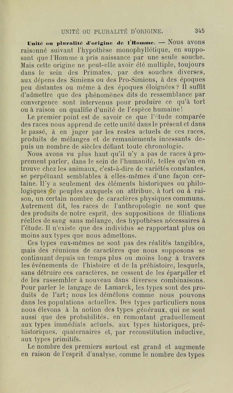 Unité ou pluralité «l'origine <lc 1 II me. — NOUS avons raisonné suivant l’hypothèse monophyllélique, en suppo- sant que l’Homme a pris naissance par une seule souche. Mais cette origine ne peut-elle avoir été multiple, toujours dans le sein des Primates, par des souches diverses, aux dépens des Simiens ou des Pro-Simiens, à des époques peu distantes ou même à des époques éloignées ? Il suffit d’admettre que des phénomènes dits de ressemblance par convergence sont intervenus pour produire ce qu’à tort ou à raison on qualifie d’unité de l’espèce humaine! Le premier point est de savoir ce que l’étude comparée des races nous apprend de cette unité dans le présent et dans le passé, à en juger par les restes actuels de ces races, produits de mélanges et de remaniements incessants de- puis un nombre de siècles défiant toute chronologie. Nous avons vu plus haut qu’il n’y a pas de races à pro- prement parler, dans le sein de l’humanité, telles qu’on en trouve chez les animaux, c’est-à-dire de variétés constantes, se perpétuant semblables à elles-mêmes d’une façon cer- taine. Il*y a seulement des éléments historiques ou philo- logiques de peuples auxquels on attribue, à tort ou à rai- son, un certain nombre de caractères physiques communs. Autrement dit, les races de l’anthropologie ne sont que des produits de notre esprit, des suppositions de filiations réelles de sang sans mélange, des hypothèses nécessaires à l’étude. Il n’existe que des individus se rapportant plus ou moins aux types que nous admettons. Ces types eux-mêmes ne sont pas des réalités tangibles, mais des réunions de caractères que nous supposons se continuant depuis un temps plus ou moins long à travers les événements de l’histoire et de la préhistoire, lesquels, sans détruire ces caractères, ne cessent de les éparpiller et de les rassembler à nouveau dans diverses combinaisons. Pour parler le langage de Lamarck, les types sont des pro- duits de l’art; nous les démêlons comme nous pouvons dans les populations actuelles. Des types particuliers nous nous élevons à la notion des types généraux, qui ne sont aussi que des probabilités, en remontant graduellement aux types immédiats actuels, aux types historiques, pré- historiques, quaternaires et, par reconstitution inductive, aux types primitifs. Le nombre des premiers surtout est grand et augmente en raison de l’esprit d’analyse, comme le nombre des types