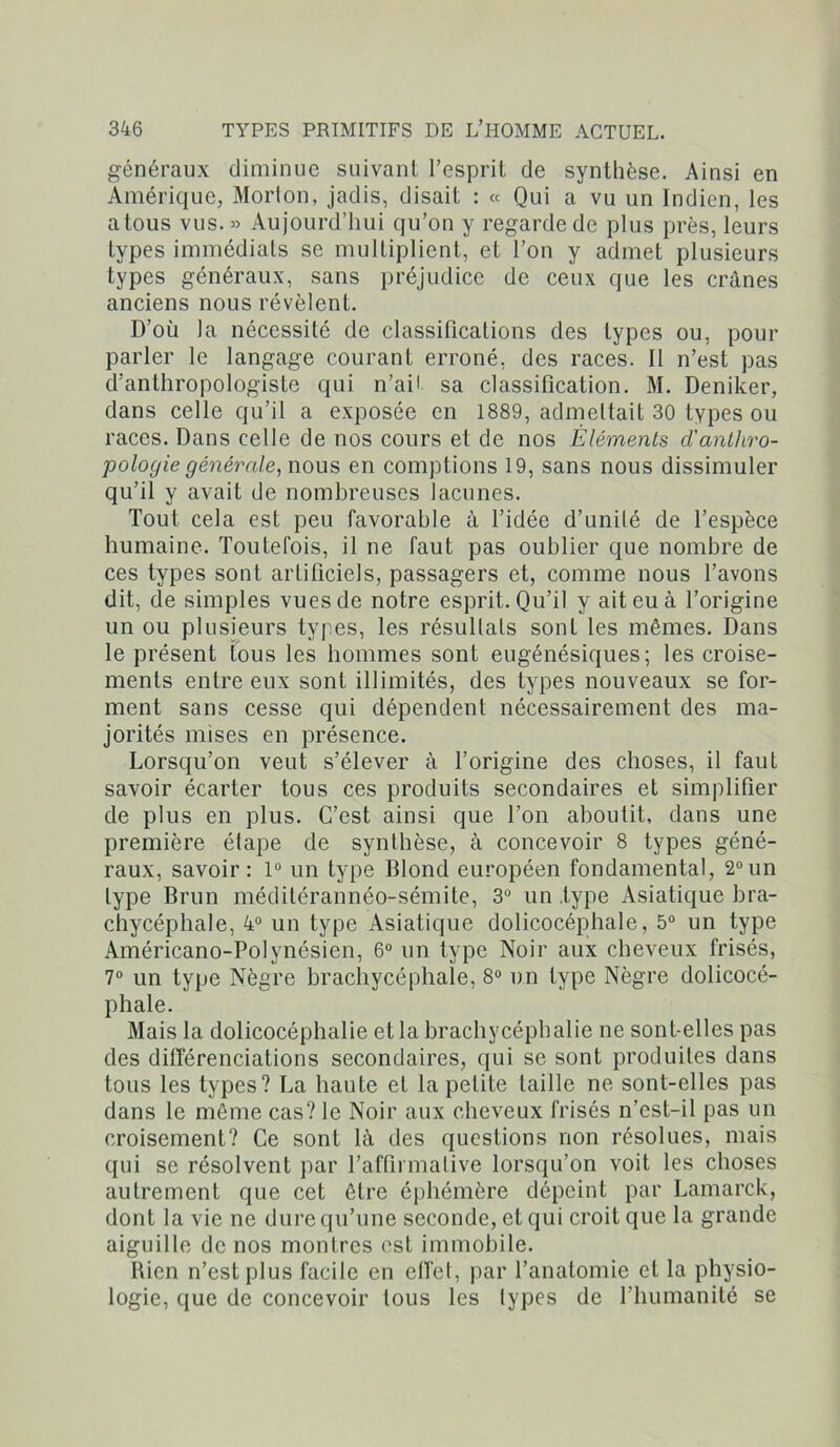 généraux diminue suivant l’esprit de synthèse. Ainsi en Amérique, Morton, jadis, disait : « Qui a vu un Indien, les atous vus.» Aujourd’hui qu’on y regarde de plus près, leurs types immédiats se multiplient, et l’on y admet plusieurs types généraux, sans préjudice de ceux que les crânes anciens nous révèlent. D’où la nécessité de classifications des types ou, pour parler le langage courant erroné, des races. Il n’est pas d’anthropologiste qui n’aii sa classification. M. Deniker, dans celle qu’il a exposée en 1889, admettait 30 types ou races. Dans celle de nos cours et de nos Éléments d'anthro- pologie générale, wons, en comptions 19, sans nous dissimuler qu’il y avait de nombreuses lacunes. Tout cela est peu favorable à l’idée d’unité de l’espèce humaine. Toutefois, il ne faut pas oublier que nombre de ces types sont artificiels, passagers et, comme nous l’avons dit, de simples vues de notre esprit. Qu’il y ait eu à l’origine un ou plusieurs types, les résultats sont les mêmes. Dans le présent tous les hommes sont eugénésiques; les croise- ments entre eux sont illimités, des types nouveaux se for- ment sans cesse qui dépendent nécessairement des ma- jorités mises en présence. Lorsqu’on veut s’élever à l’origine des choses, il faut savoir écarter tous ces produits secondaires et simplifier de plus en plus. C’est ainsi que l’on aboutit, dans une première étape de synthèse, à concevoir 8 types géné- raux, savoir: 1° un type Blond européen fondamental, 2°un type Brun méditérannéo-sémite, 3U un .type Asiatique bra- chycéphale, 4° un type Asiatique dolicocéphale, 5° un type Américano-Polynésien, 6° un type Noir aux cheveux frisés, 7° un type Nègre brachycéphale, 8° un type Nègre dolicocé- phale. Mais la dolicocéphalie et la brachycéphalie ne sont-elles pas des différenciations secondaires, qui se sont produites dans tous les types? La haute et la petite taille ne sont-elles pas dans le même cas? le Noir aux cheveux frisés n’cst-il pas un croisement? Ce sont là des questions non résolues, mais qui se résolvent par l’affirmative lorsqu’on voit les choses autrement que cet être éphémère dépeint par Lamarck, dont la vie ne dure qu’une seconde, et qui croit que la grande aiguille de nos montres est immobile. Rien n’est plus facile en effet, par l’anatomie et la physio- logie, que de concevoir tous les types de l’humanité se