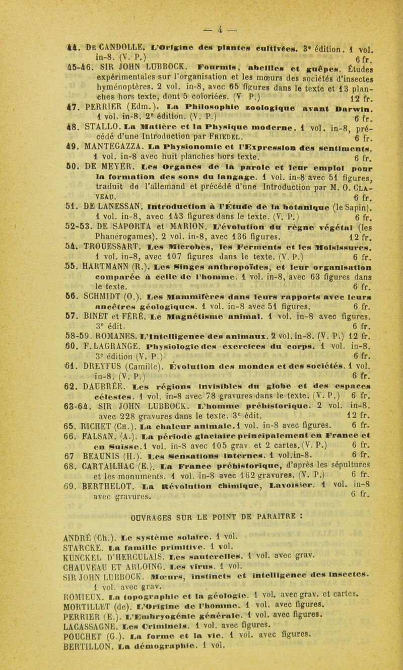 *4. De CANDOLLE. L'Origine des plantes cultivées. 3e édition. 1 vol in-8. (V. P.) 6fr' 45-46. SIR JOHN LUBBOCK. Fourmis, abeilles et guêpes. Études expérimentales sur l’organisation et les mœurs des sociétés d’insectes hyménoptères. 2 vol. in-8, avec 65 figures dans le texte et 13 plan- ches hors texte, dont 5 coloriées. (V P.) £2 fr. 47. PERRIER (Edm.). La IMiilosophie zoologique avant Darwin. 1 vol. in-8. 2e édition. (V. P.) q fr> 48. STALLO. La matière et la Physique moderne. 1 vol. in-8 pré- cédé d’une Introduction par Friedel. 6 fr. 49. MANTEGAZZA. La Physionomie et l’Expression des sentiments. 1 vol. in-8 avec huit planches hors texte. 6 fr. 50. DE MEYER. Les Organes de la parole et leur emploi pour la formation des sons du langage. 1 vol. in-8 avec 51 figures, traduit de l’allemand et précédé d’une Introduction par M. 0. Cla- veau. , 6 fr. 51. DE LANESSAN. Introduction A l’Étude de la botanique (le Sapin). 1 vol. in-8, avec 143 figures dans le texte. (V. P.) 6 fr. 52-53. DE SAPORTA et MARION. L’évolution du règne végétal (les Phanérogames). 2 vol. in-8, avec 136 figures. 12 fr. 54. TROUESSART. Les microbes, les Ferments et les moisissures. 1 vol. in-8, avec 107 figures dans le texte. (V. P.) 6 fr. 55. HARTMANN (R.). Les Singes anthropoïdes, et leur organisation comparée A celle de l’homme. 1 vol. in-8, avec 63 figures dans le texte. 6 fr. 56. SCHMIDT (0.). Les mammifères dans leurs rapports avec leurs ancêtres géologiques. 1 vol. in-8 avec 51 figures. 6 fr. 57. BINET et FÉRÉ. Le magnétisme animal. 1 vol. in-8 avec figures. 3e édit. 6 fr. 58-59. ROMANES. L’Intelligence des animaux. 2 vol. in-8. (V. P.) 12 fr. 60. F. LAGRANGE. Physiologie des exercices du corps. 1 vol. in-8. 3e édition (V. P.) 6 fr. 61. DREYFUS (Camille). Évolution des mondes et des sociétés. 1 vol. in-8. (V. P.) 6 fr. 62. DAUBRÉE. Les régions invisibles dn globe et des espaces célestes. 1 vol. in-8 avec 78 gravures dans le texte. (V. P.) 6 fr. 63-64. SIR JOHN LUBBOCK. L’homme préhistorique. 2 vol. in-8. avec 228 gravures dans le texte. 3e édit. 12 fr. 65. RICHET (Ch.). La chaleur animale. 1 vol. in-8 avec figures. 6 fr. 66. FALSAN. (A.). La période glaciaire principalement en France et en Suisse. 1 vol. in-8 avec 105 grav et 2 cartes.(V. P.) 6 fr. 67 BEAUNIS (H.). Les Sensations internes. 1 vol.in-8. 6 fr. 68. CARTAILHAC (E.). La France préhistorique, d’après les sépultures et les monuments. 1 vol. in-8 avec 162 gravures. (V. P.) 6 fr. 69. BERTHELOT. La Révolution chimique, Lavoisier. 1 vol. in-8 avec gravures. ® fr- OUVRAGES SUR LE POINT DE PARAITRE : ANDRÉ (Ch.). Le système solaire. 1 vol. STARCKE. La famille primitive. 1 vol. KUNCKEL D’HERCULAIS. Les sauterelles. 1 vol. avec grav. CHAUVEAU ET ARLOING. Les virus. 1 vol. SIR JOHN LUBBOCK. mœurs, instincts et intelligence des Insectes. 1 vol. avec grav. ROMIEUX. La topographie et la géologie. 1 vol. avec grav. et cartes. MORTILLET (de). L’Origine de l’homme. 1 vol. avec figures. PERRIER (E.). L’F.nihryogénle générale. 1 vol. avec figures. LACASSAGNE. Les Criminels. 1 vol. avec figures. POUCHET (G ). La forme et la vio. 1 vol. avec figures. BERTILLON. La démographie. 1 vol.