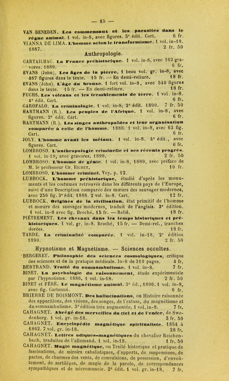 VAN BENEDEN. Le* commensaux et le* purusltc» daim le règne animal. 1 vol. in-8, avec figures. 3' édit. Cart. 6 fr. V1ANNA DE LIMA. L’homme selon le transformisme. 1 vol. in-18. 1887. 2 fr- 50 Anthropologie. CARTAILHAC. I.a France préhistorique. 1 vol. in-8, avec 162 gra- vures. 1889. ® EVANS (John). Les Ages de la pierre. 1 beau vol. gr. in-8, avec 467 figures dans le texte. 15 fr. — En demi-reliure. 18 fr. EVANS (John). L’ùge du brome. 1 fort vol. in-8, avec 540 figures dans le texte. 15 fr. —— En demi-reliure. 18 fr. FUCHS. Le* volcans et les tremblements de terre. 1 vol. in-8. 4e édit. Cart. 8 GAROFALO. I.a criminologie. 1 vol. in-8, 2e édit. 1890. 7 fr. 50 HARTMANN (R.), Le» peuples de l’Afrique. 1 vol. in-8, avec figures. 2B édit. Cart. 6 fr. HARTMANN (R.). Les singes anthropoïdes et leur organisation comparée à celle do l'homme. 1886. 1 vol. in-8, avec 63 fig. Cart. 6 fr. JOLY. L’homme avant les métaux. 1 vol. in-8. 4e édit., avec figures. Cart. 6 fr. LOMBROSO. L'anthropologie criminelle et ses récents progrès. 1 vol. in-18, avec gravures. 1890. 2 fr. 50 LOMBROSO. L’homme de génie. 1 vol. in-8, 1889, avec préface de M. le professeur Ch. Richet. 10 fr. LOMBROSO. L’homme criminel. Voy. p. 12. LUBBOCK. L'homme préhistorique, étudié d’après les monu- ments et les costumes retrouvés dans les différents pays de l’Europe, suivi d’une Description comparée des mœurs des sauvages modernes, avec 256 fig. 3e édit. 1888. 2 vol. in-8. Cart. 12 fr. LUBBOCK. Origines de la civilisation, état primitif de l’homme et mœurs des sauvages modernes, traduit de l’anglais. 3* édition. 1 vol. in-8 avec fig. Broché. 15 fr. —Relié. 18 fr. PIÈTREMENT. Les chevaux dans les temps historiques et pré- historiques. 1 vol. gr. in-8. Broché, 15 fr. — Demi-rel., tranches dorées. 18 fr. TARDE. La criminalité comparée. 1 vol. in-18, 2° édition 1890. 2 fr. 50 Hypnotisme et Magnétisme. — Sciences occultes. 'BERGERET. Philosophie des sciences cosniologiques, critique des sciences et de la pratique médicale, ln-8 de 310 pages. 4 fr. BERTRAND. Traité du somnumbulisme. 1 vol. in-8. 7 fr. BINET. La psychologie du raisonnement, étude expérimentale par l’hypnotisme. 1886. 1 vol. in-18. 2 fr. 50 BINET et FÉRÉ. Le magnétisme animal. 3e éd., 1890. 1 vol. in-8, avec fig. Cartonné. 6 fr. BRIERRE DE BOISMONT. Iles hallucinations, ou Histoire raisonnée des apparitions, des visions, des songes, de l’extase, du magnétisme et du somnambulisme. 3e édition très augmentée. 1 vol. in-8. 7 fr. CAHAGNET. Abrégé des merveilles du ciel et de l’enfer, de Swe- denborg. 1 vol. gr. in-18. 3 fr. 50 CAHAGNET. Encyclopédie magnétique spiritualiste. 1854 à 1862. 7 vol. gr. in-18. 28 fr. CAHAGNET. Lettres odiques-magnétiques du chevalier Reichen- bach, traduites de l’allemand. 1 vol. in-18. 1 fr. 50 CAHAGNET. Magie magnétique, ou Traité historique et pratique de fascinations, de miroirs cabalistiques, d’apports, de suspensions, de pactes, de charmes des vents, de convulsions, de possession, d’envoû- tement, de sortilèges, de magie de la parole, de correspondances sympathiques et de nécromancie. 2° édit. 1 vol. gr. in-18. 7 fr.