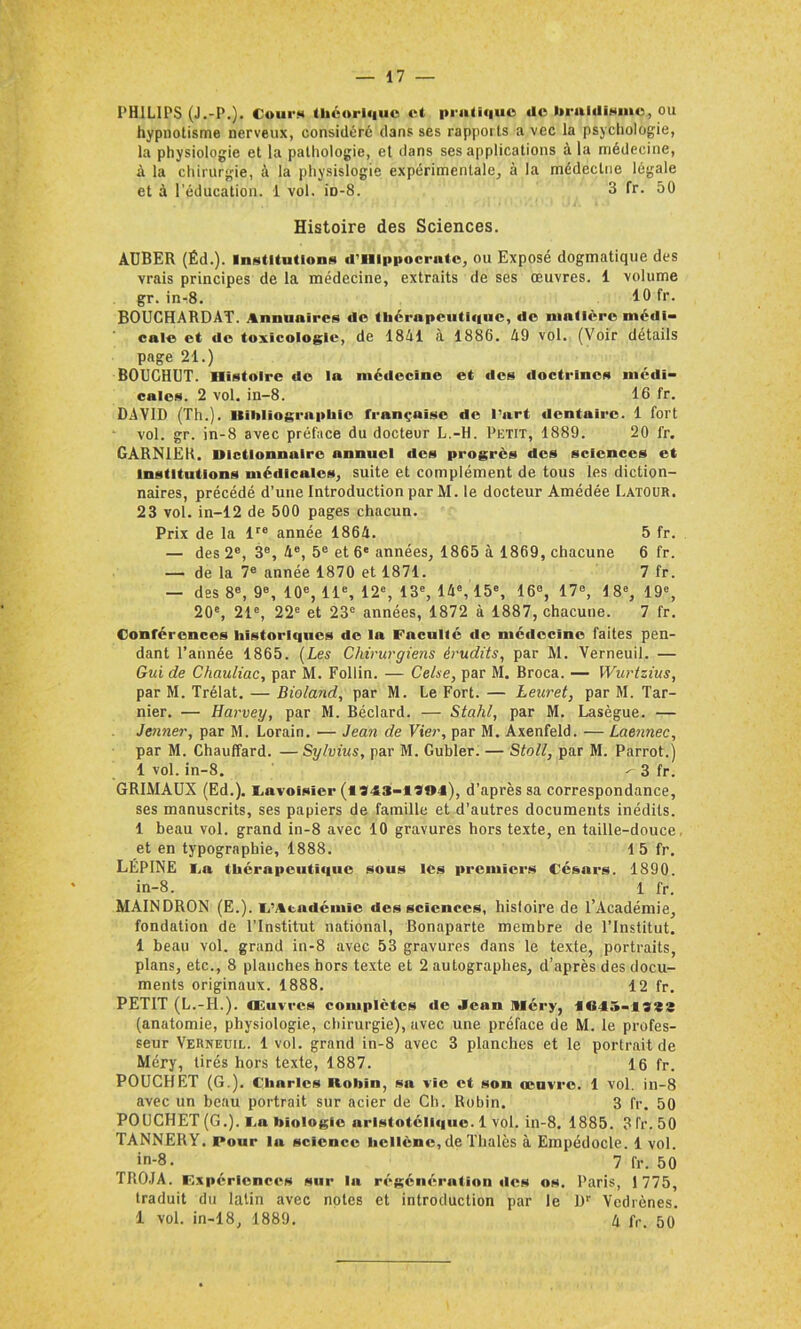 PHILIPS (J.-P.). Cour» théorique et pratique «le braidisme, ou hypnotisme nerveux, considéré dans ses rapports a vec la psychologie, la physiologie et la pathologie, et dans ses applications à la médecine, à la chirurgie, à la physislogie expérimentale, à la médecine légale et à l’éducation. 1 vol. iD-8. 3 fr. 50 Histoire des Sciences. AUBER (Éd.). Institution» d'Hippocrate, ou Exposé dogmatique des vrais principes de la médecine, extraits de ses œuvres. 1 volume gr. inr8. 10 fr- BOUCHARDAT. Annuaires de thérapeuti«iue, de matière médi- cale et «le toxicologie, de 1841 à 1886. 49 vol. (Voir détails page 21.) BOUCHUT. Histoire do la médecine et des «ioctrines médi- cales. 2 vol. in-8. 16 fr. DAVID (Th.). Hihliographic française de l'art «lentaire. 1 fort vol. gr. in-8 avec préface du docteur L.-H. Petit, 1889. 20 fr. GARNIER, dictionnaire annuel des progrès des sciences et Institutions médicales, suite et complément de tous les diction- naires, précédé d’une Introduction par M. le docteur Amédée Latour. 23 vol. in-12 de 500 pages chacun. Prix de la lre année 1864. 5 fr. — des 2e, 3e, 4e, 5e et 6e années, 1865 à 1869, chacune 6 fr. — de la 7e année 1870 et 1871. 7 fr. — des 8e, 9e, 10e, 11e, 12e, 13e, 14e, 15e, 16e, 17e, 18e, 19e, 20e, 21e, 22e et 23e années, 1872 à 1887, chacune. 7 fr. Conférences historiques de la Faculté «le mé«lccîne faites pen- dant l’année 1865. (Les Chirurgiens érudits, par M. Verneuil. — Gui de Chauliac, par M. Follin. — Ce/se, par M. Broca. — Wurtzius, par M. Trélat. — Bioland, par M. Le Fort. — Leicret, par M. Tar- nier. — Harvey, par M. Béclard. — Stahl, par M. Lasègue. — Jenner, par M. Lorain. — Jean de Vier, par M. Axenfeld. — Laennec, par M. Chauffard. —Sy/vius, par M. Gubler. — Stoll, par M. Parrot.) 1 vol. in-8. ^ 3 fr. GRIMAUX (Ed.). Lavoisier (1343-1*03), d’après sa correspondance, ses manuscrits, ses papiers de famille et d’autres documents inédits. 1 beau vol. grand in-8 avec 10 gravures hors texte, en taille-douce et en typographie, 1888. 15 fr. LÉPINE La (liera pratique sous les premiers Césars. 1890. in-8. 1 fr. MAINDRON (E.). L’Académie des sciences, histoire de l’Académie, fondation de l’Institut national, Bonaparte membre de l’Institut. 1 beau vol. grand in-8 avec 53 gravures dans le texte, portraits, plans, etc., 8 planches hors texte et 2 autographes, d’après des docu- ments originaux. 1888. 12 fr. PETIT (L.-H.). Œuvres complètes «le Jean Méry, l«f5-ists (anatomie, physiologie, chirurgie), avec une préface de M. le profes- seur Verneuil. 1 vol. grand in-8 avec 3 planches et le portrait de Méry, tirés hors texte, 1887. 16 fr. POUCIIET (G.). Charles llobin, sa vie et son œuvre. 1 vol. in-8 avec un beau portrait sur acier de Ch. Robin. 3 fr. 50 POUCHET (G.). i.a biologie aristotéli«|ue. 1 vol. in-8. 1885. 3 fr. 50 TANNERY. Pour lu science hellène, de Thalès à Empédocle. 1 vol. '-8. 7 fr. 50 TROJA. F.xpéricnccs sur la régénération «les os. Paris, 1 775, traduit du latin avec notes et introduction par le Ür Vcdrènes. 1 vol. in-18, 1889. 4 fr< 50