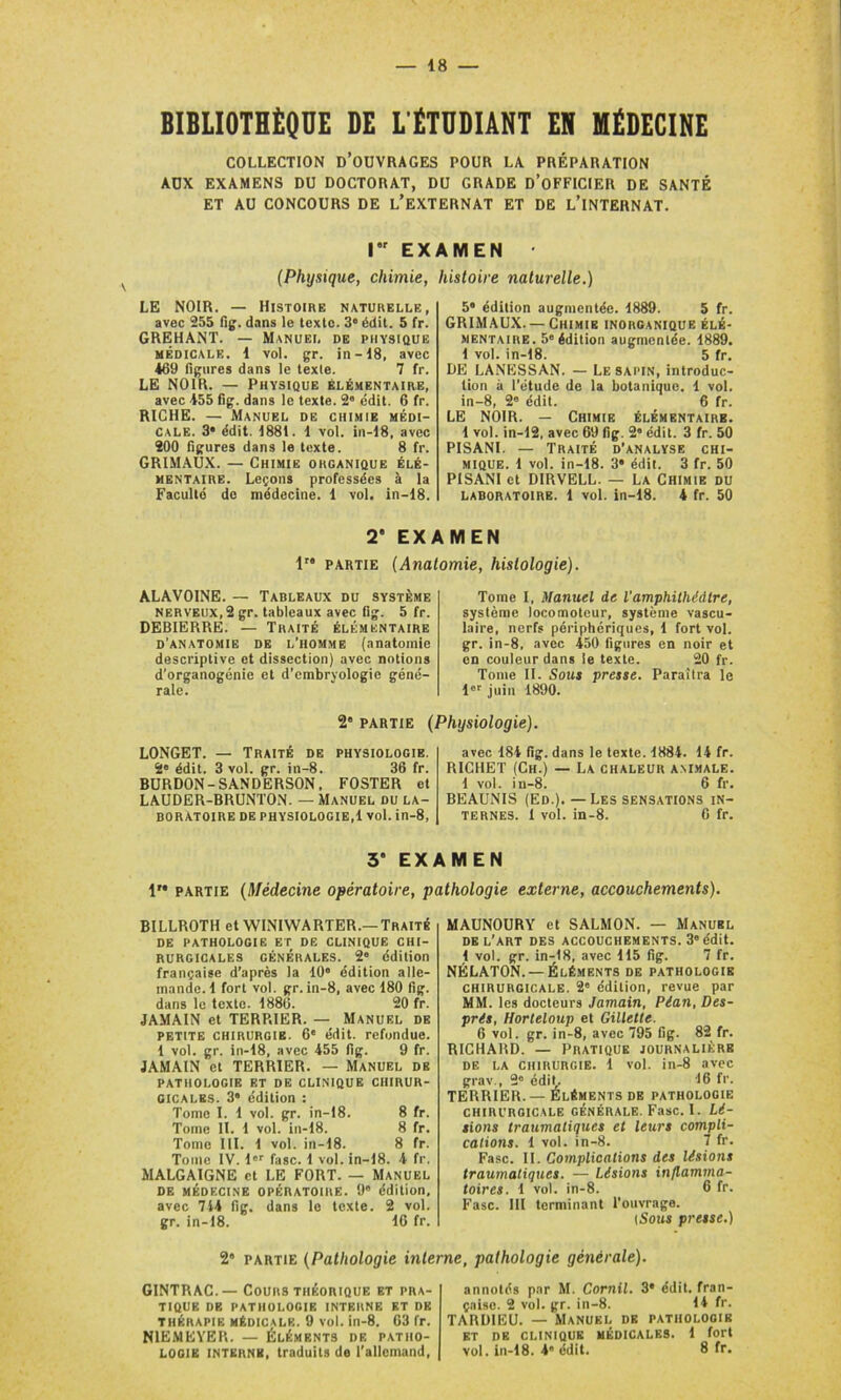 BIBLIOTHÈQUE DE L'ÉTUDIANT EN MÉDECINE COLLECTION D’OUVRAGES POUR LA PRÉPARATION AUX EXAMENS DU DOCTORAT, DU GRADE D’OFFICIER DE SANTÉ ET AU CONCOURS DE L’EXTERNAT ET DE L’iNTERNAT. I EXAMEN • (Physique, chimie, histoire naturelle.) LE NOIR. — Histoire naturelle, avec 255 fig. dans le texte. 3e édit. 5 fr. GREHANT. — Manuel de physique médicale. 1 vol. gr. in-18, avec 469 figures dans le texle. 7 fr. LE NOIR. — Physique élémentaire, avec 455 fig. dans le texte. 2e édit. 6 fr. RICHE. — Manuel de chimie médi- cale. 3* édit. 1881. 1 vol. in-18, avec 200 figures dans le texte. 8 fr. GRIMAUX. — Chimie organique élé- mentaire. Leçons professées à la Faculté do médecine. 1 vol. in-18. 5 édition augmentée. 1889. 5 fr. GRIMAUX. —Chimie inorganique élé- mentaire. 5e édition augmentée. 1889. 1 vol. in-18. 5 fr. DE LANESSAN. — Le SAPIN, introduc- tion à l’étude de la botanique. 1 vol. in-8, 2e édit. 6 fr. LE NOIR. — Chimie élémentaire. 1 vol. in-12, avec 69 fig. 2* édit. 3 fr. 50 PISANI. — Traité d’analyse chi- mique. 1 vol. in-18. 3a édit. 3 fr. 50 PISANI et DIRVELL. — La Chimie du laboratoire. 1 vol. in-18. 4 fr. 50 2' EXAMEN 1” partie (Anatomie, histologie). ALAVOINE. — Tableaux du système nerveux, 2 gr. tableaux avec fig. 5 fr. DEBIERRE. — Traité élémentaire d’anatomie de l’homme (anatomie descriptive et dissection) avec notions d’organogénie et d’embryologie géné- rale. Tome I, Manuel de l’amphithéâtre, système locomoteur, système vascu- laire, nerfs périphériques, 1 fort vol. gr. in-8. avec 450 figures en noir et en couleur dans le texte. 20 fr. Tome II. Sous presse. Paraîtra le lor juin 1890. 2e partie (Physiologie). LONGET. — Traité de physiologie. 2' édit. 3 vol. gr. in-8. 36 fr. BURDON-SANDERSON, FOSTER et LAUDER-BRUNTON. — Manuel du la- boratoire de physiologie,! vol. in-8, avec 184 fig. dans le texte. 1884. 14 fr. RICHET (Ch.) — La chaleur animale. 1 vol. in-8. 6 fr. BEAUNIS (Ed.). — Les sensations in- ternes. 1 vol. in-8. 6 fr. 3* EXAMEN 1” partie (Médecine opératoire, pathologie externe, accouchements). BILLROTH et WINIWARTER.—Traité DE PATHOLOGIE ET DE CLINIQUE CHI- RURGICALES GÉNÉRALES. 2e édition française d’après la 10° édition alle- mande. 1 fort vol. gr. in-8, avec 180 fig. dans le texte. 1880. 20 fr. JAMAIN et TERRIER. — Manuel de petite chirurgie. 6e édit, refondue. 1 vol. gr. in-18, avec 455 fig. 9 fr. JAMAIN et TERRIER. — Manuel de PATHOLOGIE ET DE CLINIQUE CHIRUR- GICALES. 3“ édition : Tome I. 1 vol. gr. in-18. 8 fr. Tome II. 1 vol. in-18. 8 fr. Tome III. 1 vol. in-18. 8 fr. Tome IV. l'r fasc. 1 vol. in-18. 4 fr. MALGAIGNE et LE FORT. — Manuel DE MÉDECINE OPÉRATOIRE. 9° édition, avec 744 fig. dans le texte. 2 vol. gr. in-18. 16 fr. MAUNOURY et SALMON. — Manuel DE L’ART DES ACCOUCHEMENTS. 3 édit. 1 vol. gr. in-18, avec 115 fig. 7 fr. NÉLATON. — Éléments de pathologie chirurgicale. 2e édition, revue par MM. les docteurs Jamain, Pian, Des- pris, Horteloup et Gillette. 6 vol. gr. in-8, avec 795 fig. 82 fr. RICHARD. — Pratique journalière de la chirurgie. 1 vol. in-8 avec grav., 2° édit. 16 fr. TERRIER.—Éléments de pathologie chirurgicale générale. Fasc. I. Li- sions traumatiques et leurs compli- cations. 1 vol. in-8. 7 fr. Fasc. II. Complications des lisions traumatiques. — Lisions inflamma- toires. 1 vol. in-8. 6 fr. Fasc. III terminant l’ouvrage. (Sous presse.) 2” partie (Pathologie interne, pathologie générale). GINTRAC.— Cours théorique et pra- tique de pathologie interne et de THÉRAPIE médicale. 9 vol. in-8. 63 fr. N1EMEYER. — Éléments de patho- annotés par M. Cornil. 3* édit, fran- çaise. 2 vol. gr. in-8. 14 fr. TARDIEU. — Manuel de pathologie ET DE CLINIQUE MÉDICALES. 1 fort