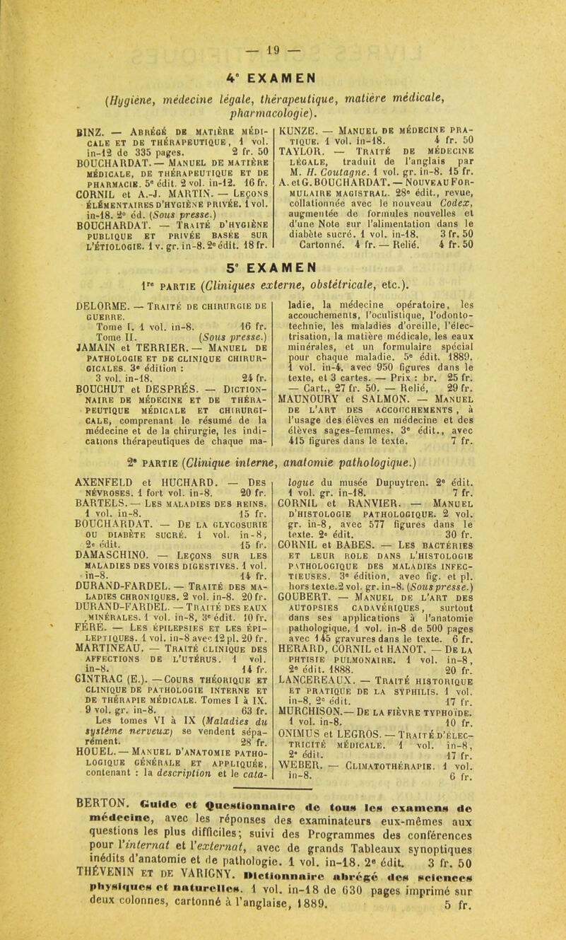 4” EXAMEN (Hygiène, médecine légale, thérapeutique, matière médicale, pharmacologie). BINZ. — Abrégé db matière médi- cale ET DE THÉRAPEUTIQUE , 1 vol. in—12 do 335 pages. 2 fr. 50 BOUCHAHDAT.— Manuel de matière MÉDICALE, DE THÉRAPEUTIQUE ET DE pharmacie. 5 édit. 2 vol. in-12. 16 fr. CORNU, et A.-J. MARTIN. — Leçons ÉLÉMENTAIRES D’HYGIÈNE PRIVÉE. 1 vol. in-18. 2° od. (Sous presse.) BOÜCHARDAT. — Traité d’hygiène PUBLIQUE ET PRIVÉE BASÉE SUR l’étiologie. 1 v. gr. in-8.2e édit. 18 fr. KUNZE. — Manuel de médecine pra- tique. 1 vol. in-18. 4 fr. 50 TAYLOR. — Traité de médecine légale, traduit de l’anglais par M. H. Coutagne. 1 vol. gr. in-8. 15 fr. A. et G. BOÜCHARDAT. — Nouveau For- mulaire magistral. 28' édit., revue, collationnée avec le nouveau Codex, augmentée de formules nouvelles et d’une Note sur l'alimentation dans le diabète sucré. 1 vol. in-18. 3 fr. 50 Cartonné. 4 fr. — Relié. 4 fr. 50 56 EXAMEN lr<l partie (Cliniques externe, obstétricale, etc.). DELORME. — Traité de chirurgie de GUERRE. Tome I. 1 vol. in-8. 16 fr. Tome II. (Sous presse.) JAMAIN et TERRIER. — Manuel de PATHOLOGIE ET DE CLINIQUE CHIRUR- GICALES. 3« édition : 3 vol. in-18. 24 fr. BOUCHUT et DESPRÉS. — Diction- naire DE MÉDECINE ET DE THÉRA- PEUTIQUE MÉDICALE ET CHIRURGI- CALE, comprenant le résumé de la médecine et de la chirurgie, les indi- cations thérapeutiques de chaque ma- ladie, la médecine opératoire, les accouchements, l’oculistique, l’odonto- technie, les maladies d’oreille, l’élec- trisation, la matière médicale, les eaux minérales, et un formulaire spécial pour chaque maladie. 5e édit. 1889. 1 vol. in-4, avec 950 figures dans le texte, et 3 cartes. — Prix : br. 25 fr. — Cart., 27 fr. 50. — Relié, 29 fr. MADNOURY et SALMON. — Manuel de l’art des accouchements , à l'usage des élèves en médecine et des élèves sages-femmes. 3e édit., avec 415 figures dans le texte. 7 fr. 2* partie (Clinique interne AXENFELD et HUCHARD. — Des Névroses. 1 fort vol. in-8. 20 fr. BARTELS.— Les maladies des reins. 4 vol. in-8. 15 fr. BOÜCHARDAT. — De la glycosurie OU DIABÈTE SUCRÉ. 1 vol. in-8, 2« édit. 15 fr. DAMASCHINO. — Leçons sur les MALADIES DES VOIES DIGESTIVES. 1 vol. in-8. 14 fr. DURAND-FARDEL.— Traité des ma- ladies chroniques. 2 vol. in-8. 20 fr. DURAND-FARDEL. —Traité des eaux .minérales. 1 vol. in-8, 3'édit. 10 fr. FÉRÉ. — Les épilepsies et les épi- leptiques. 1vol. in-8 avec 12 pl. 20 fr. MARTINEAU. — Traité clinique des affections de l’utérus. 1 vol. in-8. 14 fr. G1NTRAC (E.). — Cours théorique et clinique de pathologie interne et de thérapie médicale. Tomes I à IX. 9 vol. gr. in-8. 63 fr. Les tomes VI à IX (Maladies du système nerveux) se vendent sépa- rément. 28 fr. HOUEL. —Manuel d’anatomie patho- logique GÉNÉRALE ET APPLIQUÉE, contenant : la description et le cata- , anatomie pathologique.) logue du musée Dupuytren. 2' édit. 1 vol. gr. in-18. 7 fr. CORNIL et RANVIER. — Manuel d’histologie pathologique. 2 vol. gr. in-8, avec 577 figures dans le texte. 2» édit. 30 fr. CORNIL et BABES. — Les bactéries ET LEUR ROLE DANS L’HISTOLOGIE pathologique des maladies infec- tieuses. 3® édition, avec fig. et pl. hors texte.2 vol. gr. in-8. (Souspresse.) GOUBERT. — Manuel de l’art des autopsies cadavériques, surtout dans ses applications à l’anatomie pathologique, 1 vol. in-8 de 500 pages avec 145 gravures dans le texte. 6 fr. HERARD, CORNIL et HANOT. — De la phtisie pulmonaire. 1 vol. in-8, 2® édit. 1888. 20 fr. LANCEREAUX. — Traité historique ET PRATIQUE DE LA SYPHILIS. 1 vol. in-8, 2' édit. 17 fr. MURCHISON.— De la fièvre typhoïde. 1 vol. in-8. 10 fr. ONIMUS et LEGROS. — Traité d’élec- tricité médicale. 1 vol. in-8, 2* édil. 17 fr. WEBER. — Climatothérapie. 1 vol. in-8. 6 fr. BERTON. Guide et Questionnaire de tous les examens de médecine, avec les réponses des examinateurs eux-mêmes aux questions les plus difficiles; suivi des Programmes des conférences pour1 internat et 1 externat, avec de grands Tableaux synoptiques inédits d’anatomie et de pathologie. 1 vol. in-18. 2e édit. 3 fr. 50 Tllf.VENIN et DE VAR1GNY. dictionnaire abrégé des sciences physiques et naturelles. 1 vol. in-18 de 030 pages imprimé sur deux colonnes, cartonné à l’anglaise, 1889. 5 fr.